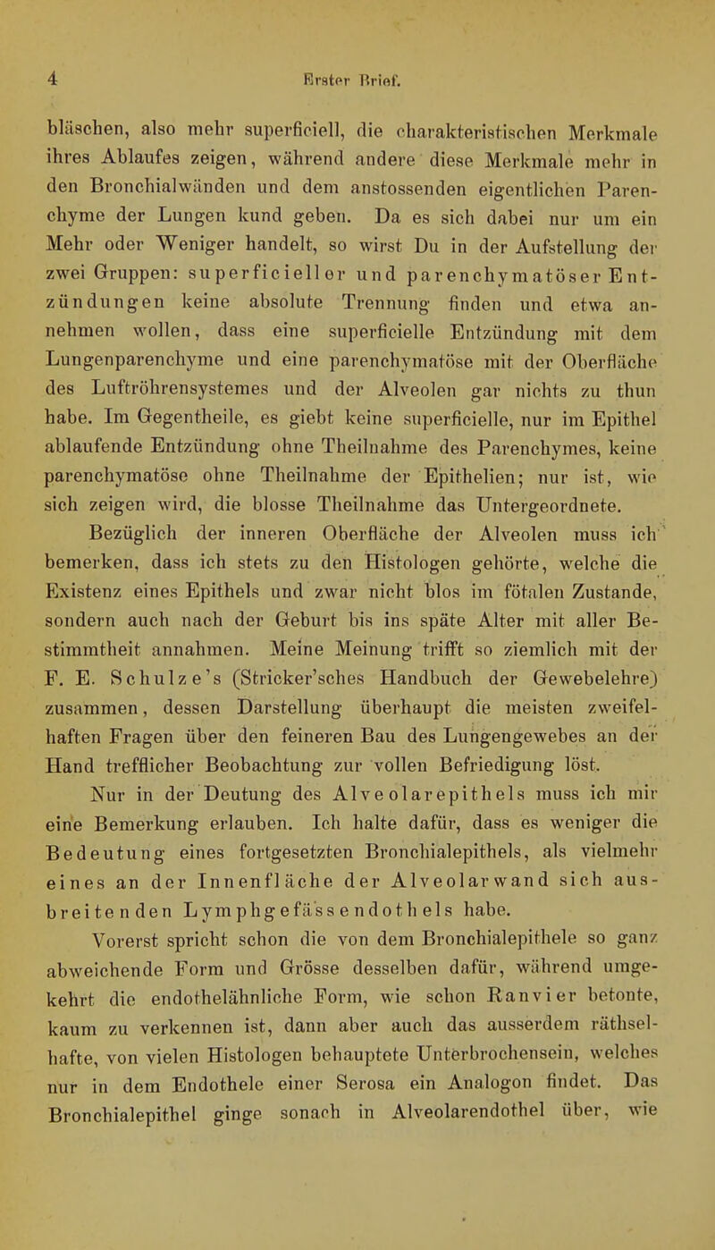 bläschen, also mehr superficiell, die charakteriatisohen Merkmale ihres Ablaufes zeigen, während andere diese Merkmale mehr in den Bronchialwänden und dem anstossenden eigentlichen Paren- chyme der Lungen kund geben. Da es sich dabei nur um ein Mehr oder Weniger handelt, so wirst Du in der Aufstellung der zwei Gruppen: superficiell er und parenchymatöser Ent- zündungen keine absolute Trennung finden und etwa an- nehmen wollen, dass eine superficielle Entzündung mit dem Lungenparenchyme und eine parenchymatöse mit der Oberfläche des Luftröhrensystemes und der Alveolen gar nichts zu thun habe. Im Gegentheile, es giebt keine superficielle, nur im Epithel ablaufende Entzündung ohne Theilnahme des Parenchymes, keine parenchymatöse ohne Theilnahme der Epithelien; nur ist, wie sich zeigen wird, die blosse Theilnahme das Untergeordnete. Bezüglich der inneren Oberfläche der Alveolen muss ich bemerken, dass ich stets zu den iFIistologen gehörte, welche die Existenz eines Epithels und zwar nicht blos im fötalen Zustande, sondern auch nach der Geburt bis ins späte Alter mit aller Be- stimmtheit annahmen. Meine Meinung trifft so ziemlich mit der F. E. Schulze's (Stricker'sches Handbuch der Gewebelehre) zusammen, dessen Darstellung überhaupt die meisten zweifel- haften Fragen über den feineren Bau des Lungengewebes an der Hand trefflicher Beobachtung zur vollen Befriedigung löst. Nur in der Deutung des Alve olar epith eis muss ich mir eine Bemerkung erlauben. Ich halte dafür, dass es weniger die Bedeutung eines fortgesetzten Bronchialepithels, als vielmehr eines an der Innenfläche der Alveolarwand sieh aus- breitenden Lymphg efä'ss e ndoth els habe. Vorerst spricht schon die von dem Bronchialepithele so ganz abweichende Form und Grösse desselben dafür, während umge- kehrt die endothelähnliche Form, wie schon Kanvier betonte, kaum zu verkennen ist, dann aber auch das ausserdem räthsel- hafte, von vielen Histologen behauptete Unterbrochensein, welches nur in dem Endothele einer Serosa ein Analogen findet. Das Bronchialepithel ginge sonach in Alveolarendothel über, wie