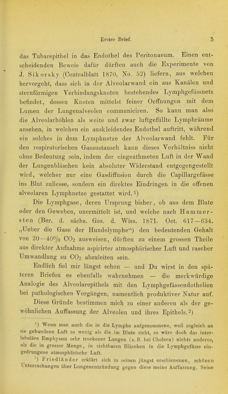 das Tubarepithel in das Endothel des Peritonaeum. Einen ent- scheidenden Beweis dafür dürften auch die Experimente von J. Sikorsky (Centralblatt 1870, No. 52) liefern, aus welchen hervorgeht, dass sich in der Alveolarwand ein aus Kanälen und sternförmigen Verbindungsknoten bestehendes Lymphgefässnetz befindet, dessen Knoten mittelst feiner Oeffnungen mit dem Lumen der Lungenalveolen communiciren. So kann man also die Alveolarhöhlen als weite und zwar luftgefüllte Lymphräume ansehen, in welchen ein auskleidendes Endothel auftritt, während ein solches in dem Lymphnetze der Alveolarwand fehlt. Für den respiratorischen Gasaustausch kann dieses Verhältniss nicht ohne Bedeutung sein, indem der eingeathmeten Luft in der Wand der Lungenbläschen kein absoluter Widerstand entgegengestellt wird, w^elcher nur eine Gasdiffusion durch die Capillargefässe ins Blut zuliesse, sondern ein direktes Eindringen in die offenen alveolaren Lymphnetze gestattet wird.i) Die Lymphgase, deren Ursprung bisher, ob aus dem Blute oder den Geweben, unermittelt ist, und welche nach Hamm er- sten (Ber. d. sächs. Ges. d. Wiss. 1871. Oct. 617—634. „lieber die Gase der Hundelymphe) den bedeutenden Gehalt von 20—400/o CO2 ausweisen, dürften zu einem grossen Theile aus direkter Aufnahme aspirirter atmosphärischer Luft und rascher Umwandlung zu CO2 abzuleiten sein. Endlich fiel mir längst schon — und Du wirst in den spä- teren Briefen es ebenfalls wahrnehmen — die merkwürdige Analogie des Alveolarepithels mit den Lymphgefässendothelien bei pathologischen Vorgängen, namentlich produktiver Natur auf. Diese Gründe bestimmen mich zu einer anderen als der ge- wöhnlichen Auffassung der Alveolen und ihres Epithels. 2) 1) Wenn man auch die in die Lj'mphe aufgenommene, weil sogleicli an sie gebundene Luft so wenig als die im Blute sieht, so wäre doch das inter- lobuläre Emphysem sehr trockener Lungen (z. ß. bei Cholera) nichts anderes, als die in grosser Menge, in sichtbaren Bläschen in die Lymphgefässe ein- gedrungene atmosphärische Luft. -) Fricdländer erklärt sich in seinen jüngst erschienenen, schönen Untersuchungen über Lungenentzündung gegen diese meine Auffassung. Seine