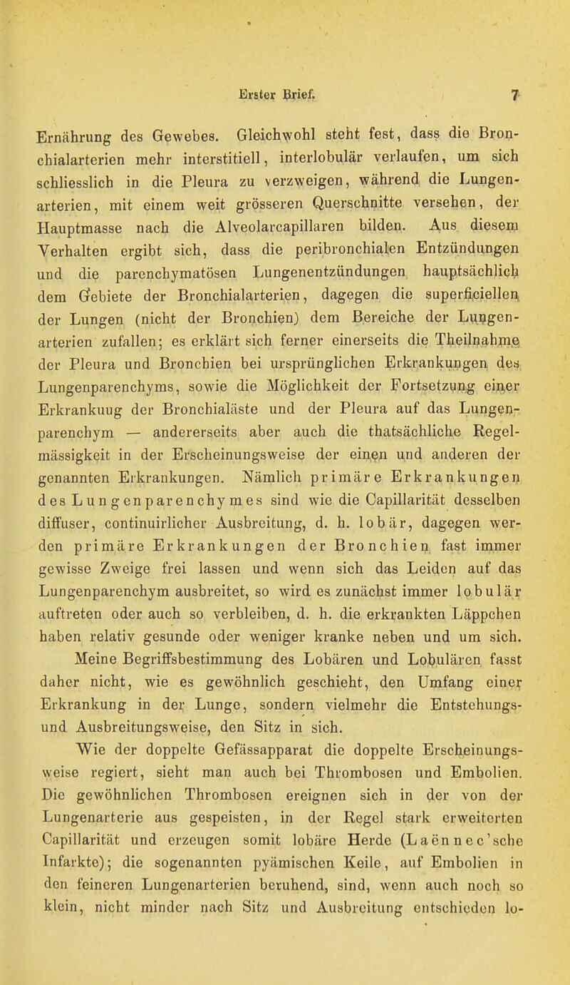 Ernährung des Gewebes, Gleichwohl steht fest, dass die Bron- chialarterien mehr interstitiell, interlobulär verlaufen, um sich schliesslich in die Pleura zu verzweigen, während die Lungen- arterien, mit einem weit grösseren Querschnitte versehen, der Hauptmasse nach die Alveolarcapillaren bilden. Aus diesem Verhalten ergibt sich, dass die peribronchialen Entzündungen und die parenchymatösen Lungenentzündungen hauptsächlich dem Grebiete der Bronchialarterien, dagegen die superfi,ciellen, der Lungen (nicht der Bronchien) dem Bereiche der Luggen- arterien zufallen; es erklärt sich ferner einerseits die Theilnahjnß der Pleura und Bronchien bei ursprünglichen Erkrankungen dea Lungenparenchyms, sowie die Möglichkeit der Fortsetzung eijQ,er Erkrankuug der Bronchialäste und der Pleura auf das Lungen- parenchym — andererseits aber auch die thatsächliche Regel- mässigkeit in der Erscheinungsweise der ein,e|i und anderen der genannten Erkrankungen. Nämlich primäre Erkrankungeij des Lungenparenchymes sind wie die Capülarität desselben diffuser, continuirlicher Ausbreitung, d. h. lobär, dagegen wer- den primäre Erkrankungen der Bronchien fast immer gewisse Zweige frei lassen und wenn sich das Leiden auf das Lungenparenchym ausbreitet, so wird es zunächst immer lobulär auftreten oder auch so verbleiben, d. h. die erkrankten Läppchen haben relativ gesunde oder weniger kranke neben und um sich. Meine Begriffsbestimmung des Lobären und Lobulären fasst daher nicht, wie es gewöhnlich geschieht, den Umfang einei^ Erkrankung in der Lunge, sondern vielmehr die Entstehungs- und Ausbreitungsweise, den Sitz in sich. Wie der doppelte Gefässapparat die doppelte Erscheinungs- weise regiert, sieht man auch bei Thrombosen und Embolien. Die gewöhnlichen Thrombosen ereignen sich in der von der Lungenarterie aus gespeisten, in der Regel stark erweiterten Capülarität und erzeugen somit lobäre Herde (Laennec'sche Infarkte); die sogenannten pyämischen Keile, auf Embolien in den feineren Lungenarterien beruhend, sind, wenn auch noch so klein, nicht minder nach Sitz und Ausbreitung entschieden lo-