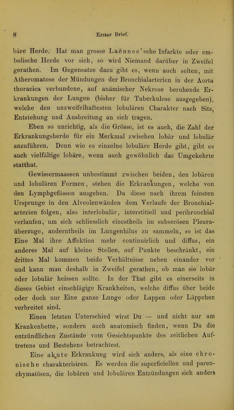 bäre Herde. Hat man grosse Laennec'sehe Infarkte oder em- bolische Herde vor sich, so wird Niemand darüber in Zweifel gerathen. Im Gegensatze dazu gibt es, wenn auch selten, mit Atheromatose der Mündungen der Bronchialarterien in der Aorta thoracica verbundene, auf anämischer Nekrose beruhende Er- krankungen der Lungen (bisher für Tuberkulose ausgegeben), welche den unzweifelhaftesten lobulären Charakter nach Sitz, Entstehung und Ausbreitung an sich tragen. Eben so unrichtig, als die Grösse, ist es auch, die Zahl der Erkrankungsherde für ein Merkmal zwischen lobär und lobulär anzuführen. Denn wie es einzelne lobuläre Herde gibt, gibt es auch vielfältige lobäre, wenn auch gewöhnlich das Umgekehrte statthat. Gewissermaassen unbestimmt zwischen beiden, den lobären und lobulären Formen, stehen die Erkrankungen, welche von den Lymphgefässen ausgehen. Da diese nach ihrem feinsten Ursprünge in den Alveolenwänden dem Verlaufe der Bronchial- arterien folgen, also interlobulär, interstitiell und peribronchial verlaufen, um sich schliesslich einestheils im subserösen Pleura- überzuge, anderntheils im Lungenhilus zu sammeln, so ist das Eine Mal ihre Affektion mehr continuirlich und diffus, ein anderes Mal auf kleine Stellen, auf Punkte beschränkt, ein drittes Mal kommen beide Verhältnisse neben einander vor und kann man deshalb in Zweifel gerathen, ob man sie lobär oder lobulär heissen sollte. In der That gibt es einerseits in dieses Gebiet einschlägige Krankheiten, welche diffus über beide oder doch nur Eine ganze Lunge oder Lappen oder Läppchen verbreitet sind. Einen letzten Unterschied wirst Du — und nicht nur am Krankenbette, sondern auch anatomisch finden, wenn Du die entzündlichen Zustände vom Gesichtspunkte des zeitlichen Auf- tretens und Bestehens betrachtest. Eine al^ute Erkrankung wird sich anders, als eine chro- nische charakterisiren. Es werden die superficiellen und paren- chymatösen, die lobären und lobulären Entzündungen sich anders