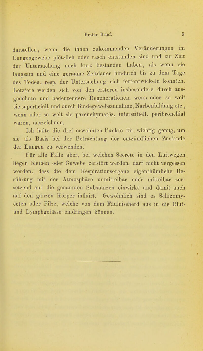 darstellen, wenn die ihnen zukommenden Veränderungen im Lungengewebe plötzlich oder rasch entstanden sind und zur Zeit der Untersuchung noch kurz bestanden haben, als wenn sie langsam und eine geraume Zeitdauer hindurch bis zu dem Tage des Todes, resp. der Untersuchung sich fortentwickeln konnten. Letztere werden sich von den ersteren insbesondere durch aus- gedehnte und bedeutendere Degenerationen, wenn oder so weit sie öuperticiell, und durch Bindegewebszunahme, Narbenbildung etc., wenn oder so weit sie parenchymatös, interstitiell, peribronchial waren, auszeichnen. Ich halte die drei erwähnten Punkte für wichtig genug, um sie als Basis bei der Betrachtung der entzündlichen Zustände der Lungen zu verwenden. Für alle Fälle aber, bei welchen Secrete in den Luftwegen liegen bleiben oder Gewebe zerstört werden, darf nicht vergessen werden, dass die dem Respirationsorgane eigenthüraliche Be- rührung mit der Atmosphäre unmittelbar oder mittelbar zer- setzend auf die genannten Substanzen einwirkt und damit auch auf den ganzen Körper influirt. Gewöhnlich sind es Schizomy- ceten oder Pilze, welche von dem Fäulnissherd aus in die Blut- und Lymphgefässe eindringen können.