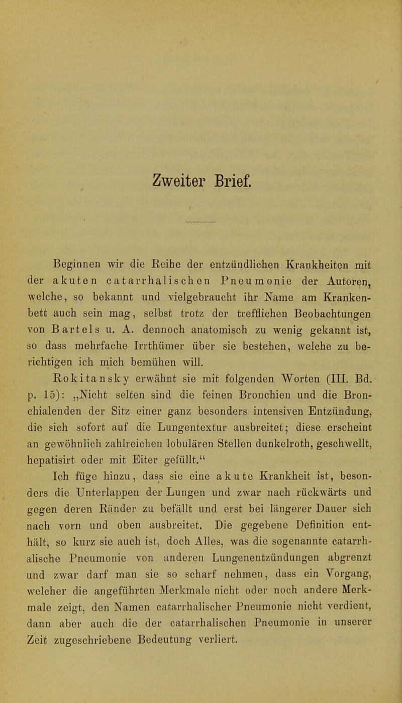 Zweiter Brief. Beginnen wir die Reihe der entzündlichen Krankheiten mit der akuten catarrhalischon Pneumonie der Autoren, welche, so bekannt und vielgebraucht ihr Name am Kranken- bett auch sein mag, selbst trotz der trefflichen Beobachtungen von Bartels u. A. dennoch anatomisch zu wenig gekannt ist, so dass mehrfache Irrthümer über sie bestehen, welche zu be- richtigen ich mich bemühen will. Rokitansky erwähnt sie mit folgenden Worten (III, Bd. p. 15): „Nicht selten sind die feinen Bronchien und die Bron- chialenden der Sitz einer ganz besonders intensiven Entzündung, die sich sofort auf die Lungentextur ausbreitet; diese erscheint an gewöhnlich zahlreichen lobulären Stellen dunkelroth, geschwellt, hepatisirt oder mit Eiter gelullt. Ich füge hinzu, dass sie eine akute Krankheit ist, beson- ders die Unterlappen der Lungen und zwar nach rückwärts und gegen deren Ränder zu befällt und erst bei längerer Dauer sich nach vorn und oben ausbreitet. Die gegebene Definition ent- hält, so kurz sie auch ist, doch Alles, was die sogenannte catarrh- alische Pneumonie von anderen Lungenentzündungen abgrenzt und zwar darf man sie so scharf nehmen, dass ein Vorgang, welcher die angeführten Merkmale nicht oder noch andere Merk- male zeigt, den Namen catarrhalischer Pneumonie nicht verdient, dann aber auch die der catarrhalischen Pneumonie in unserer Zeit zugeschriebene Bedeutung verliert.