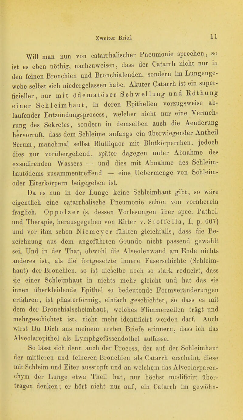 Will man nun von catarrhalischer Pneumonie sprechen, so ist es eben nöthig, nachzuweisen, dass der Catarrh nicht nur in den feinen Bronchien und Bronchialenden, sondern im Lungenge- webe selbst sich niedergelassen habe. Akuter Catarrh ist ein super- ticieller, nur mit ödematöser Schwellung und Röthung einer Schleimhaut, in deren Epithelien vorzugsweise ab- laufender Entzündungsprocess, welcher nicht nur eine Vermeh- rung des Sekretes, sondern in demselben auch die Aenderung hervorruft, dass dem Schleime anfangs ein überwiegender Antheil Serum, manchmal selbst Blutliquor mit Blutkörperchen, jedoch dies nur vorübergehend, später dagegen unter Abnahme des exsudirenden Wassers — und dies mit Abnahme des Schleim- hautödems zusammentreffend — eine Uebermenge von Schleim- oder Eiterkörpern beigegeben ist. Da es nun in der Lunge keine Schleimhaut gibt, so wäre eigentlich eine catarrhalische Pneumonie schon von vornherein fraglich. Oppolzer (s. dessen Vorlesungen über spec. Pathol. und Therapie, herausgegeben von Kitter v. Stoffe IIa, I, p. 607) und vor ihm schon Niemeyer fühlten gleichfalls, dass die Be- zeichnung aus dem angeführten Grunde nicht passend gewählt sei. Und in der That, obwohl die Alveolenwand am Ende nichts anderes ist, als die fortgesetzte innere Faserschichte (Schleim- haut) der Bronchien, so ist dieselbe doch so stark reducirt, dass sie einer Schleimhaut in nichts mehr gleicht und hat das sie innen überkleidende Epithel so bedeutende Formveränderungen erfahren, ist pflasterförmig, einfach geschichtet, so dass es mit dem der Bronchialscheimhaut, welches Flimmerzellen trägt und mehrgeschichtet ist, nicht mehr identificirt werden darf. Auch wirst Du Dich aus meinem ersten Briefe erinnern, dass ich das Alveolarepithel als Lymphgefässendothel auffasse. So lässt sich denn auch der Process, der auf der Schleimhaut der mittleren und feineren Bronchien als Catarrh erscheint, diese mit Schleim und Eiter ausstopft und an welchem das Alveolarparen- chym der Lunge etwa Theil hat, nur höchst modificirt über- tragen denken; er hört nicht nur auf, ein Catarrh im gewöhn-