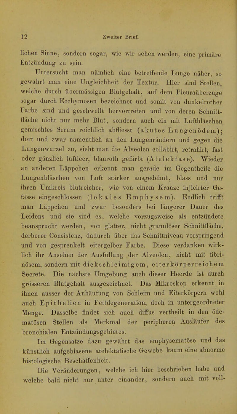 liehen Sinne, sondern sogar, wie wir sehen werden, eine primäre Entzündung zu sein. Untersucht man nämlich eine betreffende Lunge näher, so gewahrt man eine Ungleichheit der Textur. Hier sind Stellen, welche durch übermässigen Blutgehalt, auf dem Pleuraüberzuge sogar durch Ecchymosen bezeichnet und somit von dunkelrother Farbe sind und geschwellt hervortreten und von deren Schnitt- fläche nicht nur mehr Blut, sondern auch ein mit Luftbläschon gemischtes Serum reichlich abfliesst (akutes Lungenödem); dort und zwar namentlich an den Lungenrändern und gegen die Lungenwurzel zu, sieht man die Alveolen collabirt, retrahirt, fast oder gänzlich luftleer, blauroth gefärbt (Atelektase). Wieder an anderen Läppchen erkennt man gerade im Gegentheile die Lungenbläschen von Luft stärker ausgedehnt, blass und nur ihren Umkreis blutreicher, wie von einem Kranze injicirter Ge- fässe eingeschlossen (lokales Emphysem). Endlich trifft man Läppchen und zwar besonders bei längerer Dauer des Leidens und sie sind es, welche vorzugsweise als entzündete beansprucht werden, von glatter, nicht granulöser Schnittfläche, derberer Consistenz, dadurch über das Schnittniveau vorspringend und von gesprenkelt eitergelber Farbe. Diese verdanken wirk- lich ihr Ansehen der Ausfüllung der Alveolen, nicht mit fibri- nösem, sondern mit dickschleimigem, eiterkörperreichem Secrete. Die nächste Umgebung auch dieser Heerde ist durch grösseren Blutgehalt ausgezeichnet. Das Mikroskop erkennt in ihnen ausser der Anhäufung von Schleim und Eiterkörpern wohl auch Epithelien in Pettdegeneration, doch in untergeordneter Menge. Dasselbe findet sich auch diffus vertheilt in den öde- matösen Stellen als Merkmal der peripheren Ausläufer des bronchialen Entzündungsgebietes. Im Gegensatze dazu gewährt das emphysematöse und das künstlich aufgeblasene atelektatische Gewebe kaum eine abnorme histologische Beschaffenheit. Die Veränderungen, welche ich hier beschrieben habe und welche bald nicht nur unter einander, sondern auch mit voll-