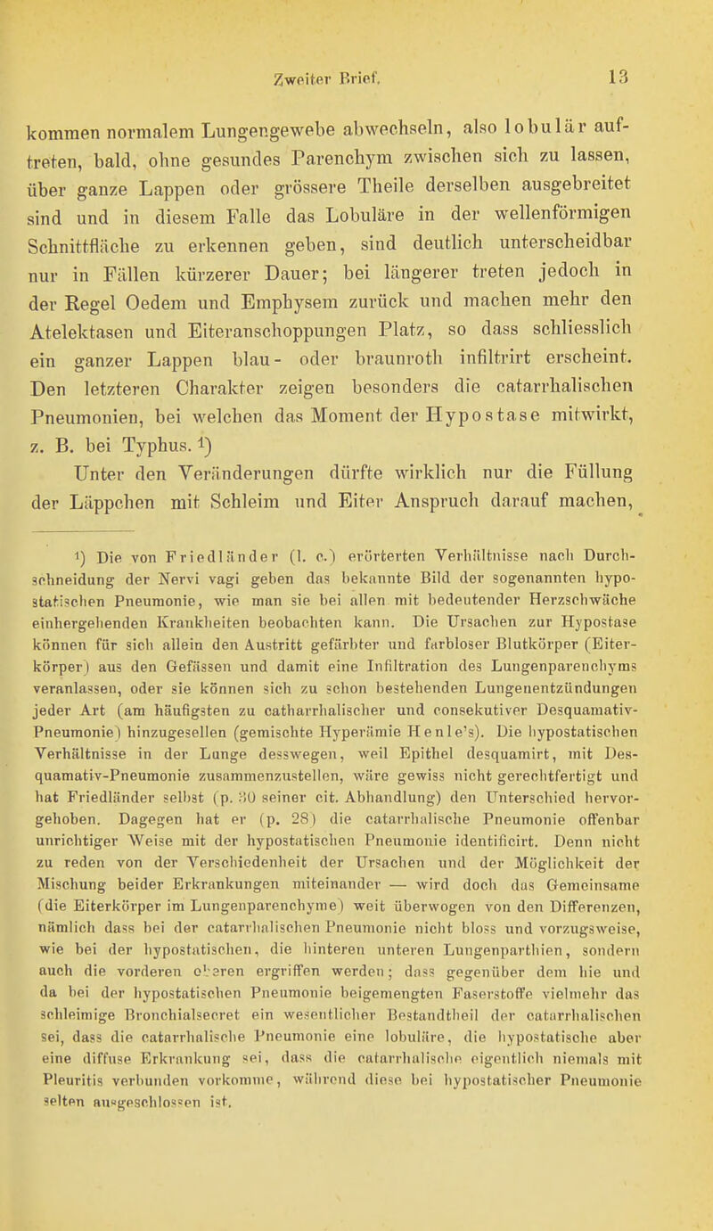 kommen normalem Lungengewebe abwechseln, also lobulär auf- treten, bald, ohne gesundes Parenchym zwischen sich zu lassen, über ganze Lappen oder grössere Theile derselben ausgebreitet sind und in diesem Falle das Lobuläre in der wellenförmigen Schnittfläche zu erkennen geben, sind deuthch unterscheidbar nur in Fällen kürzerer Dauer; bei längerer treten jedoch in der Regel Oedem und Emphysem zurück und machen mehr den Atelektasen und Eiteranschoppungen Platz, so dass schliesslich ein ganzer Lappen blau- oder braunroth infiltrirt erscheint. Den letzteren Charakter zeigen besonders die catarrhalischen Pneumonien, bei welchen das Moment der Hypostase mitwirkt, z. B. bei Typhus. 1) Unter den Veränderungen dürfte wirklich nur die Füllung der Läppchen mit Schleim und Eiter Anspruch darauf machen, 1) Die von Fried! iinde r (1. c.) erörterten Verhältnisse naoli Durch- sehneidung der Nervi vagi geben das belfnnnte Bild der sogenannten liypo- statischen Pneumonie, wie man sie bei allen mit bedeutender Herzschwäche einhergelienden Krankheiten beobachten kann. Die Ursachen zur Hjpostase können für sich allein den Austritt gefärbter und farbloser Blutkörper (Eiter- körper) aus den Gefässen und damit eine Infiltration des Lungenparenchyms veranlassen, oder sie können sich zu schon bestehenden Lungenentzündungen jeder Art (am häufigsten zu catharrhalischer und consekutiver Desquamativ- Pneumonie) hinzugesellen (gemischte Hyperämie Henle's). Die liypostatischen Verhältnisse in der Lunge desswegen, weil Epithel desquamirt, mit Des- quamativ-Pneumonie zusammenzustellen, wäre gewiss nicht gerechtfertigt und hat Friedländer selbst (p. :-lÜ seiner cit. Abhandlung) den Unterschied hervor- gehoben. Dagegen hat er (p. 28) die catarrhalische Pneumonie oflTenbar unrichtiger Weise mit der hypostatischen Pneumonie identificirt. Denn nicht zu reden von der Verschiedenheit der Ursachen und der Möglichkeit der Mischung beider Erkrankungen miteinander — wird doch das Gemeinsame (die Eiterkörper im Lungenparenchyme) weit überwogen von den Differenzen, nämlich dass bei der catarrhalischen Pneumonie nicht bloss und vorzugsweise, wie bei der hypostatischen, die liinteren unteren Lungenparthien, sondern auch die vorderen oVsren ergriffen werden; dass gegenüber dem hie und da bei der hypostatischen Pneumonie beigemengten Faserstoffe vielmehr das schleimige Bronchialsecret ein wesentlicher Hestandtheil der catarrhalischen sei, dass die catarrhalische Pneumonie eine lobuläre, die liypostatische aber eine diffuse Erkrankung sei, dass die catarrhalische eigentlich niemals mit Pleuritis verbunden vorkomme, während diese bei liypostatischer Pneumonie selten ausgeschlossen ist.