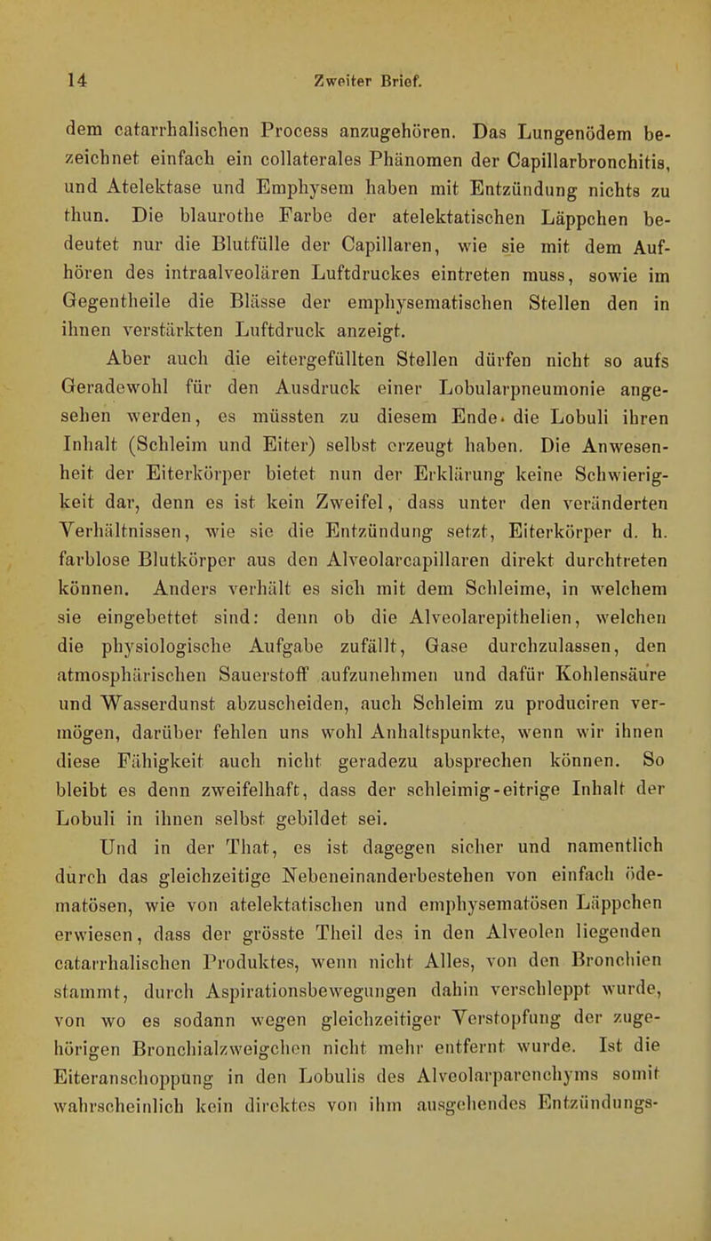 dem catarrhalischen Process anzugehören. Das Lungenödem be- zeichnet einfach ein collaterales Phänomen der Capillarbronchitis, und Atelektase und Emphysem haben mit Entzündung nichts zu thun. Die blaurothe Farbe der atelektatischen Läppchen be- deutet nur die Blutfülle der Capillaren, wie sie mit dem Auf- hören des intraalveolären Luftdruckes eintreten muss, sowie im Gegentheile die Blässe der emphysematischen Stellen den in ihnen verstärkten Luftdruck anzeigt. Aber auch die eitergefüllten Stellen dürfen nicht so aufs Geradewohl für den Ausdruck einer Lobularpneumonie ange- sehen werden, es müssten zu diesem Ende, die Lobuli ihren Inhalt (Schleim und Eiter) selbst erzeugt haben. Die Anwesen- heit der Eiterkörper bietet nun der Erklärung keine Schwierig- keit dar, denn es ist kein Zweifel, dass unter den veränderten Verhältnissen, wie sie die Entzündung setzt, Eiterkörper d. h. farblose Blutkörper aus den Alveolarcapillaren direkt durchtreten können. Anders verhält es sich mit dem Schleime, in welchem sie eingebettet sind: denn ob die Alveolarepithelien, welchen die physiologische Aufgabe zufällt, Gase durchzulassen, den atmosphärischen Sauerstoff aufzunehmen und dafür Kohlensäure und Wasserdunst abzuscheiden, auch Schleim zu produciren ver- mögen, darüber fehlen uns wohl Anhaltspunkte, wenn wir ihnen diese Fähigkeit auch nicht geradezu absprechen können. So bleibt es denn zweifelhaft, dass der schleimig-eitrige Inhalt der Lobuli in ihnen selbst gebildet sei. Und in der That, es ist dagegen sicher und namentlich durch das gleichzeitige Nebeneinanderbestehen von einfach öde- matösen, wie von atelektatischen und emphysematösen Läppchen erwiesen, dass der grösste Theil des in den Alveolen liegenden catarrhalischen Produktes, wenn nicht Alles, von den Bronchien stammt, durch Aspirationsbewegungen dahin verschleppt wurde, von wo es sodann wegen gleichzeitiger Verstopfung der zuge- hörigen Bronchialzweigchon nicht mehr entfernt wurde. Ist die Eiteranschoppung in den Lobulis des Alveolarparenchyms somit wahrscheinlich kein direktes von ihm ausgehendes Entzündungs-