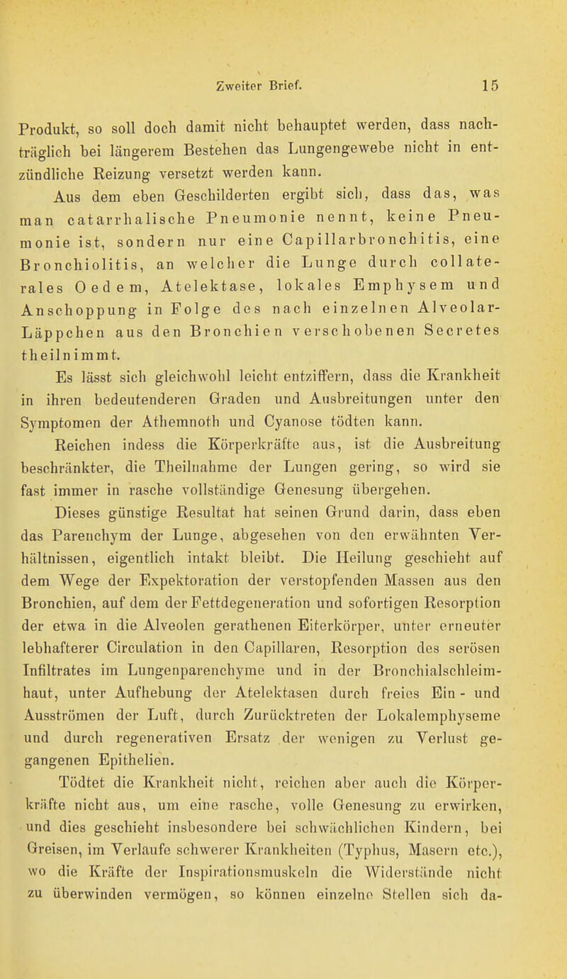 Produkt, so soll doch damit nicht behauptet werden, dass nach- träglich bei längerem Bestehen das Lungengewebe nicht in ent- zündliche Reizung versetzt werden kann. Aus dem eben Geschilderten ergibt sich, dass das, was man catarrhalische Pneumonie nennt, keine Pneu- monie ist, sondern nur eine Capillarbronchitis, eine Bronchiolitis, an welcher die Lunge durch collate- rales Oedem, Atelektase, lokales Emphysem und Anschoppung in Folge des nach einzelnen Alveolar- Läppchen aus den Bronchien verschobenen Secretes t h e i 1 n i ra m t. Es lässt sich gleichwohl leicht entziffern, dass die Krankheit in ihren bedeutenderen Graden und Ausbreitungen unter den Symptomen der Athemnoth und Cyanose tödten kann. Reichen indess die Körperkräfte aus, ist die Ausbreitung beschränkter, die Theilnahme der Lungen gering, so wird sie fast immer in rasche vollständige Genesung übergehen. Dieses günstige Resultat hat seinen Grund darin, dass eben das Parenchym der Lunge, abgesehen von den erwähnten Yer- hältnissen, eigentlich intakt bleibt. Die Heilung geschieht auf dem Wege der Expektoration der verstopfenden Massen aus den Bronchien, auf dem der Fettdegeneration und sofortigen Resorption der etwa in die Alveolen gerathenen Eiterkörper, unter erneuter lebhafterer Circulation in den Capillaren, Resorption des serösen Infiltrates im Lungenparenchyme und in der Bronchialschleim- haut, unter Aufhebung der Atelektasen durch freies Ein - und Ausströmen der Luft, durch Zurücktreten der Lokalemphyseme und durch regenerativen Ersatz der wenigen zu Verlust ge- gangenen Epithelien. Tödtet die Krankheit nicht, reichen aber auch die Körper- kräfte nicht aus, um eine rasche, volle Genesung zu erwirken, und dies geschieht insbesondere bei schwächlichen Kindern, bei Greisen, im Verlaufe schwerer Krankheiten (Typhus, Masern etc.), wo die Kräfte der Inspirationsmuskoln die Widerstände nicht zu überwinden vermögen, so können einzelne Stellen sich da-