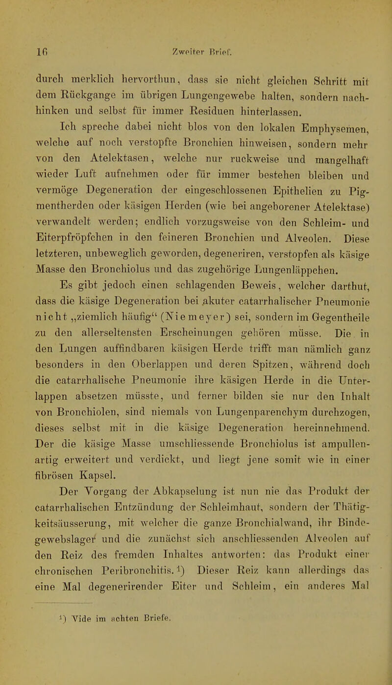10 Zvfo'üPT r.rior. durch merklich hervorthun, dasa sie nicht gleichen Schritt mit dem Rückgange im übrigen Lungengewebe halten, sondern nach- hinken und selbst für immer Residuen hintei'lassen. Ich spreche dabei nicht blos von den lokalen Emphysemen, welche auf noch verstopfte Bronchien hinweisen, sondern mehr von den Atelektasen, welche nur ruckweise und mangelhaft wieder Luft aufnehmen oder für immer bestehen bleiben und vermöge Degeneration der eingeschlossenen Epithelien zu Pig- mentherden oder käsigen Herden (wie bei angeborener Atelektase) verwandelt werden; endlich vorzugsweise von den Schleim- und Eiterpfröpfchen in den feineren Bronchien und Alveolen. Diese letzteren, unbeweglich geworden, degeneriren, verstopfen als käsige Masse den Bronchiolus und das zugehörige Lungenläppchen. Es gibt jedoch einen schlagenden Beweis, welcher darthut, dass die käsige Degeneration bei .akuter catarrhalischer Pneumonie nicht „ziemlich häufig (Niemeyer) sei, sondern im Gegentheile zu den allerseltensten Erscheinungen gehören müsse. Die in den Lungen auffindbaren käsigen Herde trifft man nämlich ganz besonders in den Oberlappen und deren Spitzen, während doch die catarrhalische Pneumonie ihre käsigen Herde in die ünter- lappen absetzen müsste, und ferner bilden sie nur den Inhalt von Bronchiolen, sind niemals von Lungenparenchym durchzogen, dieses selbst mit in die käsige Degeneration hereinnehmend. Der die käsige Masse umschliessende Bronchiolus ist ampullen- artig erweitert und verdickt, und liegt jene somit wie in einer fibrösen Kapsel. Der Vorgang der Abkapselung ist nun nie das Produkt der catarrhalischen Entzündung der Schleimhaut, sondern der Thätig- keitsäusserung, mit welcher die ganze Bronchial wand, ihr Bindo- gewebslager und die zunächst sich anschliessenden Alveolen auf den Reiz des fremden Inhaltes antworten: das Produkt einer chronischen Peribronchitis. i) Dieser Reiz kann allerdings das eine Mal degenerirender Eiter und Schleim, ein anderes Mal