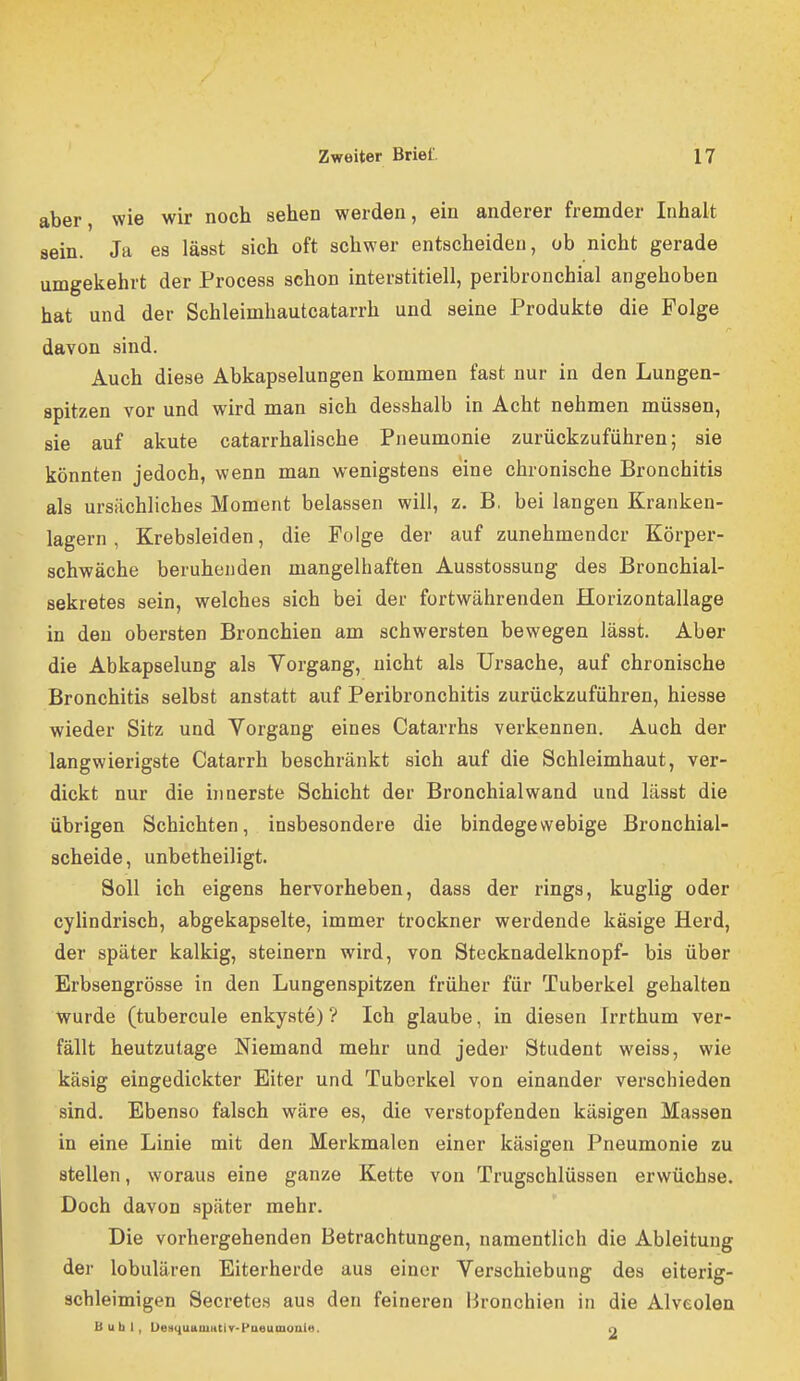 aber, wie wir noch sehen werden, ein anderer fremder Inhalt sein. Ja es lässt sich oft schwer entscheiden, ob nicht gerade umgekehrt der Process schon interstitiell, peribronchial angehoben hat und der Schleimhautcatarrh und seine Produkte die Folge dayon sind. Auch diese Abkapselungen kommen fast nur in den Lungen- spitzen vor und wird man sich desshalb in Acht nehmen müssen, sie auf akute catarrhalische Pneumonie zurückzuführen; sie könnten jedoch, wenn man wenigstens eine chronische Bronchitis als ursächliches Moment belassen will, z. B, bei langen Kranken- lagern , Krebsleiden, die Folge der auf zunehmender Körper- schwäche beruhenden mangelhaften Ausstossung des Bronchial- sekretes sein, welches sich bei der fortwährenden Horizontallage in den obersten Bronchien am schwersten bewegen lässt. Aber die Abkapselung als Vorgang, nicht als Ursache, auf chronische Bronchitis selbst anstatt auf Peribronchitis zurückzuführen, hiesse wieder Sitz und Vorgang eines Catarrhs verkennen. Auch der langwierigste Catarrh beschränkt sich auf die Schleimhaut, ver- dickt nur die iimerste Schicht der Bronchial wand und lässt die übrigen Schichten, insbesondere die bindegewebige Bronchial- scheide, unbetheiligt. Soll ich eigens hervorheben, dass der rings, kuglig oder cyUndrisch, abgekapselte, immer trockner werdende käsige Herd, der später kalkig, steinern wird, von Stecknadelknopf- bis über Erbsengrösse in den Lungenspitzen früher für Tuberkel gehalten wurde (tubercule enkyste) ? Ich glaube, in diesen Irrthum ver- fällt heutzutage Niemand mehr und jeder Student weiss, wie käsig eingedickter Eiter und Tuberkel von einander verschieden sind. Ebenso falsch wäre es, die verstopfenden käsigen Massen in eine Linie mit den Merkmalen einer käsigen Pneumonie zu stellen, woraus eine ganze Kette von Trugschlüssen erwüchse. Doch davon später mehr. Die vorhergehenden Betrachtungen, namentlich die Ableitung der lobulären Eiterherde aus einer Verschiebung des eiterig- schleimigen Secretes aus den feineren Bronchien in die Alveolen Buhl, UemiuaiUHtir-Paeumonie. n