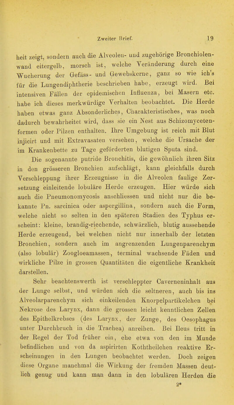 heit zeigt, sondern aucli die Alveolen- und zugehörige Bronchiolen- wand eitergelb, morsch ist, welche Veränderung durch eine Wucherung der Gefäss- und Gewebskerne, ganz so wie ich's für die Lungendiphtherie beschrieben habe, erzeugt wird. Bei intensiven Fällen der epidemischen Influenza, bei Masern etc. habe ich dieses merkwürdige Verhalten beobachtet. Die Herde haben etwas ganz Absonderliches, Charakteristisches, was noch dadurch bewahrheitet wird, dass sie ein Nest aus Schizomyceten- formen oder Pilzen enthalten. Ihre Umgebung ist reich mit Blut injicirt und mit Extravasaten versehen, welche die Ursache der im Krankenbette zu Tage geförderten blutigen Sputa sind. Die sogenannte putride Bronchitis, die gewöhnlich ihren Sitz in den grösseren Bronchien aufschlägt, kann gleichfalls durch Verschleppung ihrer Erzeugnisse in die Alveolen faulige Zer- setzung einleitende lobuläre Herde erzeugen. Hier würde sich auch die Pneumonomycosis anschliessen und nicht nur die be- kannte Pn. sarcinica oder aspergillina, sondern auch die Form, welche nicht so selten in den späteren Stadien des Typhus er- scheint: kleine, brandig-riechende, schwärzlich, blutig aussehende Herde erzeugend, bei welchen nicht nur innerhalb der letzten Bronchien, sondern auch im angrenzenden Lungenparenchym (also lobulär) Zoogloeamassen, terminal wachsende Fäden und wirkliche Pilze in grossen Quantitäten die eigentliche Krankheit darstellen. Sehr beachtenswerth ist verschleppter Caverneninhalt aua der Lunge selbst, und würden sich die seltneren, auch bis ins Alveolarparenchym sich einkeilenden Knorpelpartikelchen bei Nekrose des Larynx, dann die grossen leicht kenntlichen Zellen des Epithelkrebses (des Larynx, der Zunge, des Oesophagus unter Durchbruch in die Trachea) anreihen. Bei Ileus tritt in der Regel der Tod früher ein, ehe etwa von den im Munde befindlichen und von da aspirirten Koththeilchen reaktive Er- scheinungen in den Lungen beobachtet werden. Doch zeigen diese Organe manchmal die Wirkung der fremden Massen deut- lich genug und kann man dann in den lobulären Herden die 2*