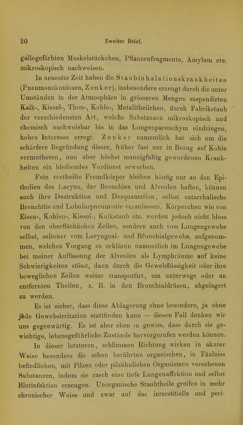 gällegefdrbten Muskelstückchen, Pflanzenfragmente, Amylum etc. mikroskopisch nachweisen. In neuester Zeit haben die Staubinhalationskrankheiten (Pneumonokoniosen, Zenker), insbesondere erzeugt durch die unter Umständen in der Atmosphäre in grösseren Mengen suspendirteu Kalk-, Kiesel-, Thon-, Kohle-, Metalltheilchen, durch Pabrikstaub der verschiedensten Art, welche Substanzen mikroskopisch und chemisch nachweisbar bis in das Lungenparenchym eindringen, hohes Interesse erregt. Zenker namentlich hat sich um die schärfere Begründung dieser, früher fast nur in Bezug auf Kohle vermutheten, nun aber höchst mannigfaltig gewordenen Krank- heiten ein bleibendes Verdienst erworben. Fein vertheilte Fremdkörper bleiben häufig nur an den Epi- thelien des Larynx, der Bronchien und Alveolen haften, können auch ihre Destruktion und Desquamation, selbst catarrhalische Bronchitis und Lobularpneumonie veranlassen. Körperchen wie von Eisen-, Kohlen-, Kiesel-, Kalkstaub etc. werden jedoch nicht bloss von den oberflächUchen Zellen, sondern auch vom Lungengewebe selbst, seltener vom Laryngeal- und Bfonchialgewebe, aufgenom- men, welchen Vorgang zu erklären namentlich im Lungengewebe bei meiner Auffassung der Alveolen als Lymphräume auf keine Schwierigkeiten stösst, dann durch die Grewebflüssigkeit oder ihre beweglichen Zellen weiter transportirt, um unterwegs oder an entfernten Theilen, z. B. in den Bronchialdrüsen, abgelagert zu werden. Es ist sicher, dass diese Ablagerung ohne besondere, ja ohne j%de Gewebsirritation stattfinden kann — diesen Fall denken wir uns gegenwärtig. Es ist aber eben so gewiss, dass durch sie ge- wichtige, lebensgefährliche Zustände hervorgerufen werden können. In dieser letzteren, schlimmen Richtung wirken in akuter Weise besonders die schon berührten organischen, in Päulniss befindlichen, mit Pilzen oder pilzähnlichen Organismen versehenen Substanzen, indem sie rasch eine tiefe LungenafFcktion und selbst Blutinfektion erzeugen. Unorganische Staubtheile greifen in mehr chronischer Weise und zwar auf das interstitielle und peri-