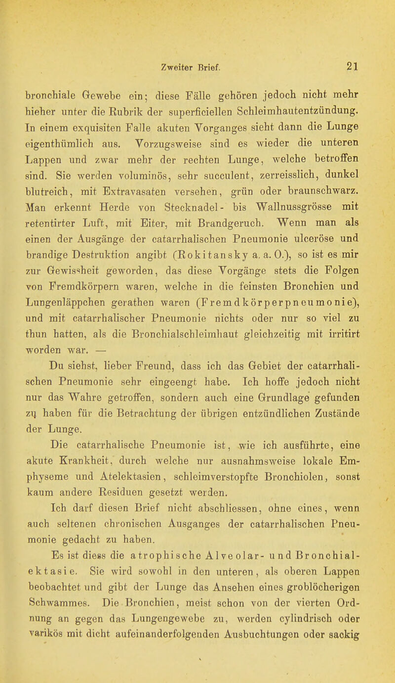 bronchiale Gewebe ein; diese Fälle gehören jedoch nicht mehr hieher unter die Rubrik der siiperficiellen Schleimhautentzündung. In einem exquisiten Falle akuten Vorganges sieht dann die Lunge eigenthümlich aus. Vorzugsweise sind es wieder die unteren Lappen und zwar mehr der rechten Lunge, welche betroffen sind. Sie werden voluminös, sehr succulent, zerreisslich, dunkel blutreich, mit Extravasaten versehen, grün oder braunschwarz. Man erkennt Herde von Stecknadel- bis Wallnussgrösse mit retentirter Luft, mit Eiter, mit Brandgeruch. Wenn man als einen der Ausgänge der catarrhalischen Pneumonie ulceröse und brandige Destruktion angibt (Rokitansky a. a. 0.), so ist es mir zur Gewissheit geworden, das diese Vorgänge stets die Folgen von Fremdkörpern waren, welche in die feinsten Bronchien und Lungenläppchen gerathen waren (Fremdkörperpneumonie), und mit catarrhalischer Pneumonie nichts oder nur so viel zu thun hatten, als die Bronchialschleimhaut gleichzeitig mit irritirt worden war. — Du siehst, lieber Freund, dass ich das Gebiet der catarrhali- schen Pneumonie sehr eingeengt habe. Ich hoffe jedoch nicht nur das Wahre getroffen, sondern auch eine Grundlage gefunden ZI} haben für die Betrachtung der übrigen entzündlichen Zustände der Lunge. Die catarrhalische Pneumonie ist, wie ich ausführte, eine akute Krankheit, durch welche nur ausnahmsweise lokale Em- physeme und Atelektasien, schleimverstopfte Bronchiolen, sonst kaum andere Residuen gesetzt werden. Ich darf diesen Brief nicht abschliessen, ohne eines, wenn auch seltenen chronischen Ausganges der catarrhalischen Pneu- monie gedacht zu haben. Es ist diess die atrophische Alveolar- undBronchial- ektasie. Sie wird sowohl in den unteren, als oberen Lappen beobachtet und gibt der Lunge das Ansehen eines groblöcherigen Schwammes. Die Bronchien, meist schon von der vierten Ord- nung an gegen das Lungengewebe zu, werden cylindrisch oder varikös mit dicht aufeinanderfolgenden Ausbuchtungen oder saokig