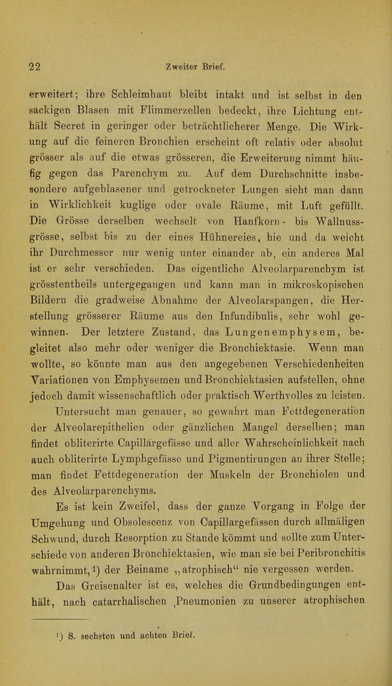 erweitert; ihre Schleimhaut bleibt intakt und ist selbst in den sackigen Blasen mit Flimmerzellen bedeckt, ihre Lichtung ent- hält Secret in geringer oder beträchtlicherer Menge. Die Wirk- ung auf die feineren Bronchien erscheint oft relativ oder absolut grösser als auf die etwas grösseren, die Erweiterung nimmt häu- fig gegen das Parenchym zu. Auf dem Durchschnitte insbe- sondere aufgeblasener und getrockneter Lungen sieht man dann in Wirklichkeit kuglige oder ovale Räume, mit Luft gefüllt. Die Grösse derselben wechselt von Hanfkorn - bis Wallnuss- grösse, selbst bis zu der eines Hühnereies, hie und da weicht ihr Durchmesser nur wenig unter einander ab, ein anderes Mal ist er sehr verschieden. Das eigentliche Alveolarparenchym ist grösstentheils untergegangen und kann man in mikroskopischen Bildern die gradweise Abnahme der Alveolarspangen, die Her- stellung grösserer Räume aus den Infundibulis, sehr wohl ge- winnen. Der letztere Zustand, das Lungenemphysem, be- gleitet also mehr oder weniger die Bronchiektasie. Wenn man wollte, so könnte man aus den angegebenen Verschiedenheiten Variationen von Emphysemen und Bronchiektasien aufstellen, ohne jedoch damit wissenschaftlich oder praktisch Werthvolles zu leisten. Untersucht man genauer, so gewahrt man Fettdegeneratibn der Alveolarepithelien oder gänzlichen Mangel derselben; man findet obliterirte Capillargefässe und aller Wahrscheinlichkeit nach auch obliterirte Lymphgefässe und Pigmentirungen an ihrer Stelle; man findet Fettdegeneration der Muskeln der Bronchiolen und des Alveolarparenchyms. Es ist kein Zweifel, daas der ganze Vorgang in Folge der Umgehung und Obsolescenz von Capillargefässen durch allmäligen Schwund, durch Resorption zu Stande kömmt und sollte zum Unter- schiede von anderen Bronchiektasien, wie man sie bei Peribronchitis wahrnimmt, i) der Beiname „ atrophisch nie vergessen werden. Das Greisenalter ist es, welches die Grundbedingungen ent- hält, nach catarrhalischen ^Pneumonien zu unserer atrophischen 1) S. sechsten und achten Brief.