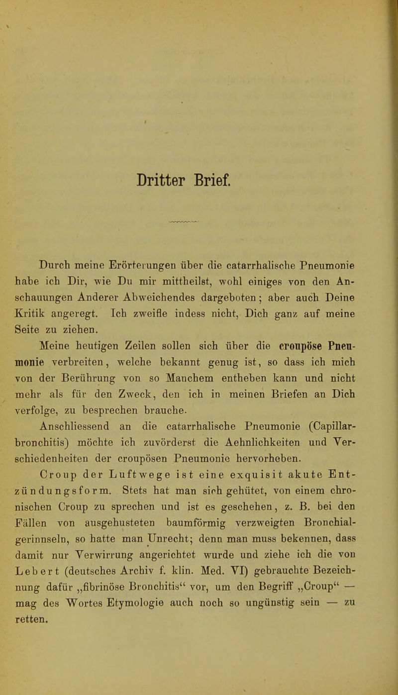 Dritter Brief. Durch meine Erörterungen über die catarrhalische Pneumonie habe ich Dir, wie Du mir mittheilst, wohl einiges von den An- schauungen Anderer Abweichendes dargeboten; aber auch Deine Kritik angeregt. Ich zweifle indess nicht, Dich ganz auf meine Seite zu ziehen. Meine heutigen Zeilen sollen sich über die cronpöse Pneu- monie verbreiten, welche bekannt genug ist, so dass ich mich von der Berührung von so Manchem entheben kann und nicht mehr als für den Zweck, den ich in meinen Briefen an Dich verfolge, zu besprechen brauche. Anschliessend an die catarrhalische Pneumonie (Capillar- bronchitis) möchte ich zuvörderst die Aehnlichkeiten und Yer- schiedenheiten der croupösen Pneumonie hervorheben. Croup der Luftwege ist eine exquisit akute Ent- zündungsform. Stets hat man sich gehütet, von einem chro- nischen Croup zu sprechen und ist es geschehen, z. B. bei den Fällen von ausgehusteten baumförmig verzweigten Bronchial- gerinnseln, so hatte man Unrecht; denn man muss bekennen, dass damit nur Yerwirrung angerichtet wurde und ziehe ich die von Leb er t (deutsches Archiv f. klin. Med. VI) gebrauchte Bezeich- nung dafür „fibrinöse Bronchitis vor, um den Begriff „Croup — mag des Wortes Etymologie auch noch so ungünstig sein — zu retten.