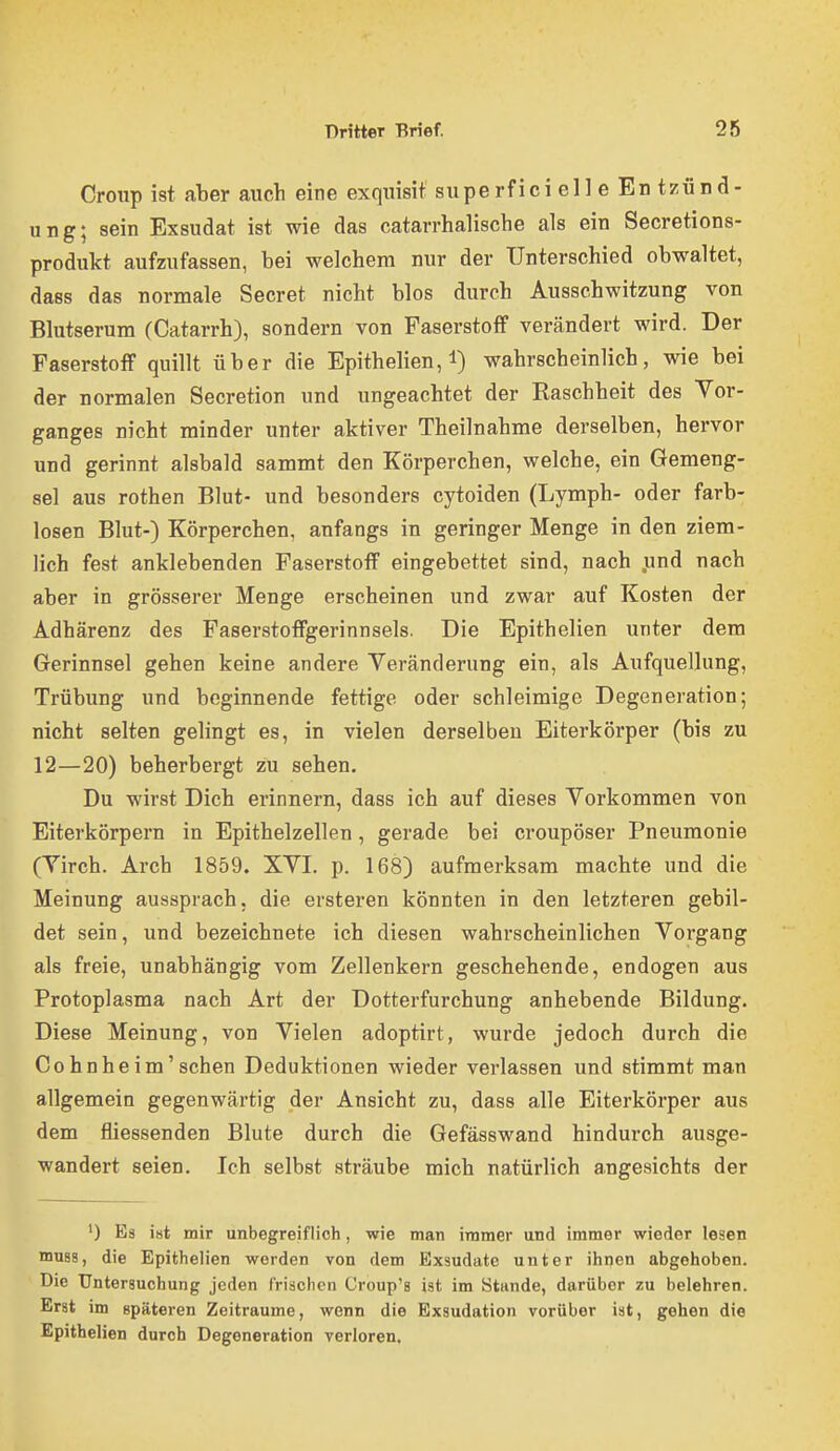 Croup ist aber auch eine exquisit superfici eil e En tzünd- ung; sein Exsudat ist wie das catarrhalische als ein Secretions- produkt aufzufassen, bei welchem nur der Unterschied obwaltet, dass das normale Secret nicht blos durch Ausschwitzung von Blutserum (Catarrh), sondern von Faserstoff verändert wird. Der Faserstoff quillt über die Epithelien, l) wahrscheinlich, wie bei der normalen Secretion und ungeachtet der Raschheit des Vor- ganges nicht minder unter aktiver Theilnahme derselben, hervor und gerinnt alsbald sammt den Körperchen, welche, ein Gemeng- sei aus rothen Blut- und besonders cytoiden (Lymph- oder farb- losen Blut-) Körperchen, anfangs in geringer Menge in den ziem- lich fest anklebenden Faserstoff eingebettet sind, nach .und nach aber in grösserer Menge erscheinen und zwar auf Kosten der Adhärenz des Faserstoffgerinnsels. Die Epithelien unter dem Gerinnsel gehen keine andere Veränderung ein, als Aufquellung, Trübung und beginnende fettige oder schleimige Degeneration; nicht selten gelingt es, in vielen derselben Eiterkörper (bis zu 12—20) beherbergt zu sehen. Du wirst Dich erinnern, dass ich auf dieses Vorkommen von Eiterkörpern in Epithelzellen, gerade bei croupöser Pneumonie (Virch. Arch 1859. XVI. p. 168) aufmerksam machte und die Meinung aussprach, die ersteren könnten in den letzteren gebil- det sein, und bezeichnete ich diesen wahrscheinlichen Vorgang als freie, unabhängig vom Zellenkern geschehende, endogen aus Protoplasma nach Art der Dotterfurchung anhebende Bildung. Diese Meinung, von Vielen adoptirt, wurde jedoch durch die Co hn he im' sehen Deduktionen wieder verlassen und stimmt man allgemein gegenwärtig der Ansicht zu, dass alle Eiterkörper aus dem fliessenden Blute durch die Gefässwand hindurch ausge- wandert seien. Ich selbst sträube mich natürlich angesichts der ') Es ist mir unbegreiflich, wie man immer und immer wieder lesen mu88, die Epithelien werden von dem Exsudate unter ihnen abgehoben. Die Untersuchung jeden frischen Croup's ist im Stande, darüber zu belehren. Erst im späteren Zeiträume, wenn die Exsudation vorüber ist, gehen die Epithelien durch Degeneration verloren.