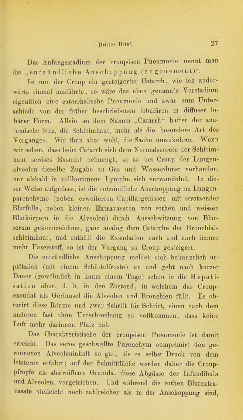 Das Anfangsstadium der croupösen Pneumonie nennt man die „entzündliche Anschoppung (e n gou emen t). Ist nun der Croup ein gesteigerter Catarrh, wie ich ander- wärts einmal ausführte, so wäre das eben genannte Vorstadium eigentlich eine catarrhalische Pneumonie und zwar zum Unter- schiede von der früher beschriebenen lobulären in diffuser lo- bärer Form. Allein an dem Namen „Catarrh haftet der ana- tomische 8itz, die Schleimhaut, mehr als die besondere Art des Vorganges. Wir thun aber wohl, die Sache umzukehren. Wenn wir sehen, dass beim Catarrh sich dem Normalsecrete der Schleim- haut seröses Exsudat beimengt, so ist bei Croup der Lungen- alveolen dieselbe Zugabe zu Gas und Wasserdunst vorhanden, nur alsbald in vollkommene Lymphe sich verwandelnd. In die- ser Weise aufgefasst, ist die entzündliche Anschoppung im Lungen- parenchyme (neben erweiterten Capillargefässen mit strotzender Blutfülle, neben kleinen Extravasaten von rothen und weissen Blutkörpern in die Alveolen) durch Ausschwitzung von Blut- serum gekennzeichnet, ganz analog dem Catarrhe der Bronchial- schleimhaut, und enthält die Exsudation nach und nach immer mehr Faserstoff, so ist der Vorgang zu Croup gesteigert. Die entzündliche Anschoppung meldet sich bekanntlich ur- plötzlich (mit einem Schüttelfroste) an und geht nach kurzer Dauer (gewöhnlich in kaum einem Tage) schon in die Hepati- sation über, d. h. in den Zustand, in welchem das Croup- exsudat als Gerinnsel die Alveolen und Bronchien füllt. Es ob- turirt diese Räume und zwar Schritt für Schritt, einen nach dem anderen fast ohne Unterbrechung so vollkommen, dass keine Luft mehr darinnen Platz hat. Das Charakteristische der croupösen Pneumonie ist damit erreicht. Das serös geschwellte Parenchym comprimirt den ge- ronnenen Alveoleninhalt so gut, als es selbst Druck von dem letzteren erfährt; auf der Schnittfläche werden daher die Croup- pfröpfe als abstreifbare Granula, diese Abgüsse der Infundibula und Alveolen, vorgetrieben. Und während die rothen Blutextra- vaeate vielleicht noch zahlreicher als in der Anschoppung sind,