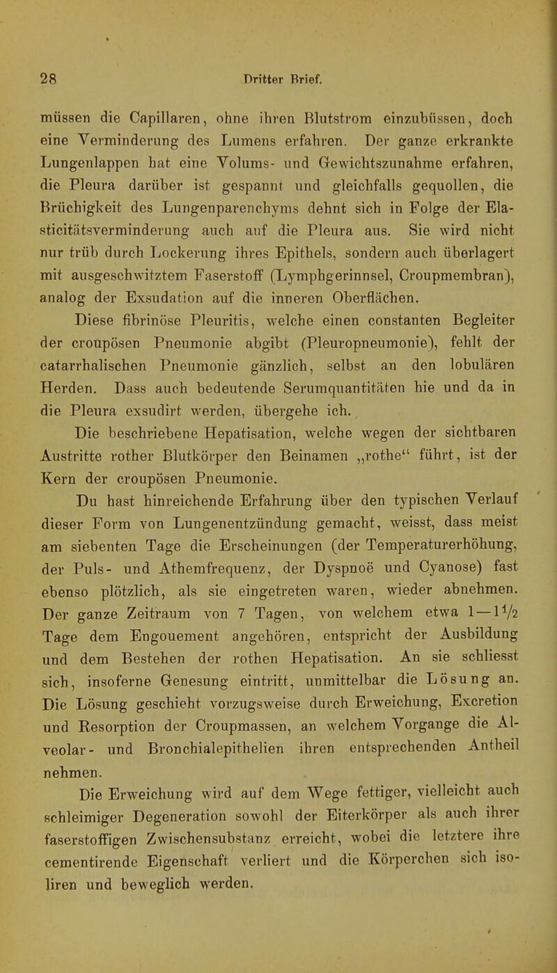 müssen die Capillaren, ohne ihren Blutstrom einzubüssen, doch eine Verminderung des Lumens erfahren. Der ganze erkrankte Lungenlappen hat eine Volums- und Gewichtszunahme erfahren, die Pleura darüber ist gespannt und gleichfalls gequollen, die Brüchigkeit des Lungenparenchyms dehnt sich in Folge der Ela- sticitätsverminderung auch auf die Pleura aus. Sie wird nicht nur trüb durch Lockerung ihres Epithels, sondern auch überlagert mit ausgeschwitztem Faserstoff (Lymphgerinnsel, Croupmembran), analog der Exsudation auf die inneren Oberflächen. Diese fibrinöse Pleuritis, welche einen constanten Begleiter der croupösen Pneumonie abgibt (Pleuropneumonie), fehlt der catarrhalischen Pneumonie gänzlich, selbst an den lobulären Herden. Dass auch bedeutende Serumquantitäten hie und da in die Pleura exsudirt werden, übergehe ich. Die beschriebene Hepatisation, welche wegen der sichtbaren Austritte rother Blutkörper den Beinamen „rothe führt, ist der Kern der croupösen Pneumonie. Du hast hinreichende Erfahrung über den typischen Verlauf dieser Form von Lungenentzündung gemacht, weisst, dass meist am siebenten Tage die Erscheinungen (der Temperaturerhöhung, der Puls- und Athemfrequenz, der Dyspnoe und Cyanose) fast ebenso plötzlich, als sie eingetreten waren, wieder abnehmen. Der ganze Zeitraum von 7 Tagen, von welchem etwa 1 — IV2 Tage dem Engouement angehören, entspricht der Ausbildung und dem Bestehen der rothen Hepatisation. An sie schliesst sich, insoferne Genesung eintritt, unmittelbar die Lösung an. Die Lö.sung geschieht vorzugsweise durch Erweichung, Excretion und Resorption der Croupmassen, an welchem Vorgange die Al- veolar- und Bronchialepithelien ihren entsprechenden Antheil nehmen. Die Erweichung wird auf dem Wege fettiger, vielleicht auch schleimiger Degeneration sowohl der Eiterkörper als auch ihrer faser Stoff igen Zwischensubstanz erreicht, wobei die letztere ihre cementirende Eigenschaft verliert und die Körperchen sich iso- liren und beweglich werden.