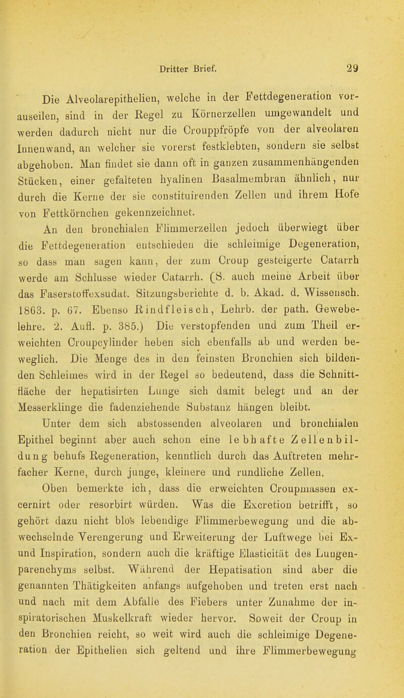 Die Alveolarepithelien, welche in der Fettdegeneration vor- auseilen, sind in der Regel zu Körnerzellen umgewandelt und werden dadurch nicht nur die Crouppfröpfe von der alveolaren Innenwand, an welcher sie vorerst festklebten, sondern sie selbst abgehoben. Man findet sie dann oft in ganzen zusammenhängenden Stücken, einer gefalteten hyalinen Basalmembran ähnlich, nur durch die Kerne der sie constituirenden Zellen und ihrem Hofe von Fettkörncheu gekennzeichnet. An den bronchialen Fhmmerzellen jedoch überwiegt über die Fettdegeneration entschieden die schleimige Degeneration, so dass mau sagen kann, der zum Croup gesteigerte Catarrh werde am Schlüsse wieder Catarrh. (ß. auch meine Arbeit über das Faserstoffexsudat. Sitzungsberichte d. b. Akad. d. Wissensch. 1863. p. 67. Ebenso ßindfleisch, Lehrb. der path. Gewebe- lehre. 2. Aufl. p. 385.) Die verstopfenden und zum Theil er- weichten Croupcylinder heben sich ebenfalls ab und werden be- weglich. Die Menge des in den feinsten Bronchien sich bilden- den Schleimes wird in der Regel so bedeutend, dass die Schnitt- fläche der hepatisirten Lunge sich damit belegt und an der Messerklinge die fadenziehende Substanz hängen bleibt. Unter dem sich abstossenden alveolaren und bronchialen Epithel beginnt aber auch schon eine lebhafte Zellenbil- dung behufs Regeneration, kenntlich durch das Auftreten mehr- facher Kerne, durch junge, kleinere und rundliche Zellen. Oben bemerkte ich, dass die erweichten Croupmassen ex- cernirt oder resorbirt würden. Was die Excretion betrifft, so gehört dazu nicht blo^s lebendige Plimmerbewegung und die ab- wechselnde Yerengerung und Erweiterung der Luftwege bei Ex- und Inspiration, sondern auch die kräftige Blasticität des Lungen- parenchyms selbst. Während der Hepatisation sind aber die genannten Thätigkeiten anfangs aufgehoben und treten erst nach und nach mit dem Abfalle des Fiebers unter Zunahme der in- spiratorischen Muskelkraft wieder hervor. Soweit der Croup in den Bronchien reicht, so weit wird auch die schleimige Degene- ration der Epithelien sich geltend und ihre Flimmerbeweguug