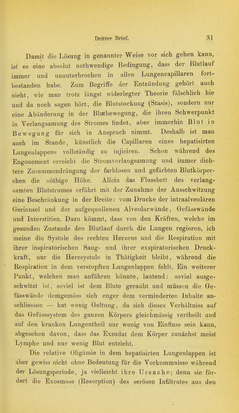 Damit die Lösung in genannter Weise vor sich gehen kann, ist es eine absohit nothwendige Bedingung, dass der Blutlauf immer und ununterbrochen in allen Lungencapillaren fort- bestanden habe. Zum Begriffe der Entzündung gehört auch nicht, wie man trotz längst widerlegter Theorie fälschlich hie und da noch sagen hört, die Blutstockung (Stasis), sondern nur eine Abänderung in der Blurtbewegung, die ihren Schwerpunkt in Verlangsamung des Stromes findet, aber immerhin Blut in Bewegung für sich in Anspruch nimmt. Deshalb ist man auch im Stande, künstlich die Capillaren eines hepatisirten Lungeulappens vollständig zu injiciren. Schon während des Engouement orreicht die Stromverlangsamung und immer dich- tere Zusammendrängung der farblosen und gefärbten Blutkörper- chen die nöthige Höhe. Allein das Flussbett des verlang- samten Blutstromes erfährt mit der Zunahme der Ausschwitzung eine Beschränkung in der Breite: vom Drucke der intraalveolären Gerinnsel und der aufgequollenen Alveolarwände, Gefässwände und Interstitien, Dazu kömmt, dass von den Kräften, welche im gesunden Zustande den Blutlauf durch die Lungen regieren, ich meine die Systole des rechten Herzens und die Respiration mit ihrer inspiratorischen Saug- nnd ihrer exspiratorischen Druck- kraft, nur die Herzsystole in Thätigkeit bleibt, während die Respiration in dem verstopften Lungenlappen fehlt. Ein weiterer Punkt, welchen man anführen könnte, lautend: soviel ausge- schwitzt ist, soviel ist dem Blute geraubt und müssen die Ge- fässwände demgemäss sich enger dem verminderten Inhalte an- schliessen — hat wenig Geltung, da sich dieses Yerhältniss auf das Gefässsystem des ganzen Körpers gleichmässig vertheilt und auf den kranken Lungentheil nur wenig von Einfluss sein kann, abgesehen davon, dass das Exsudat dem Körper zunächst meist Lymphe und nur wenig Blut entzieht. Die relative Oligämie in dem hepatisirten Lungenlappen ist aber gewiss nicht ohne Bedeutung für die Vorkommnisse während der Lösungsperiode, ja vielleicht ihre Ursache; denn sie för- dert die Exosmose (Resorption) des serösen Infiltrates aus den