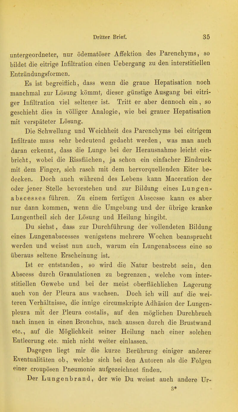 untergeordneter, nur ödematöser Affektion des Parenchyms, so bildet die eitrige Infiltration einen Uebergang zu den interstitiellen Entzündungsformen, Es ist begreiflich, dass wenn die graue Hepatisation noch manchmal zur Lösung kömmt, dieser günstige Ausgang bei eitri- ger Infiltration viel seltener ist. Tritt er aber dennoch ein, so geschieht dies in völliger Analogie, wie bei grauer Hepatisation mit verspäteter Lösung. Die Schwellung und Weichheit des Parenchyms bei eitrigem Infiltrate muss sehr bedeutend gedacht werden, was man auch daran erkennt, dass die Lunge bei der Herausnahme leicht ein- bricht, wobei die Rissflächen, ja schon ein einfacher Eindruck mit dem Finger, sich rasch mit dem hervorquellenden Eiter be- decken. Doch auch während des Lebens kann Maceration der oder jener Stelle bevorstehen und zur Bildung eines Lungen- abscesses führen. Zu einem fertigen Abscosse kann es aber nur dann kommen, wenn die Umgebung und der übrige kranke Lungentheil sich der Lösung und Heilung hingibt. Du siehst, dass zur Durchführung der vollendeten Bildung eines Lungenabscesses wenigstens mehrere Wochen beansprucht werden und weisst nun auch, warum ein Lungenabscess eine so überaus seltene Erscheinung ist. Ist er entstanden, so wird die Natur bestrebt sein, den Abscess durch Granulationen zu begrenzen, welche vom inter- stitiellen Gewebe und bei der meist oberflächlichen Lagerung auch von der Pleura aus wachsen. Doch ich will auf die wei- teren Verhältnisse, die innige circumskripte Adhäsion der Lungen- pleura mit der Pleura costalis, auf den möglichen Durchbruch nach innen in einen Bronchus, nach aussen durch die Brustwand etc., auf die Möglichkeit seiner Heilung nach einer solchen Entleerung etc. mich nicht weiter einlassen. Dagegen liegt mir die kurze Berührung einiger anderer Eventualitäten ob, welche sich bei den Autoren als die Folgen einer croupösen Pneumonie aufgezeichnet finden. Der Lungenbrand, der wie Du weisst auch andere Ur- 3*