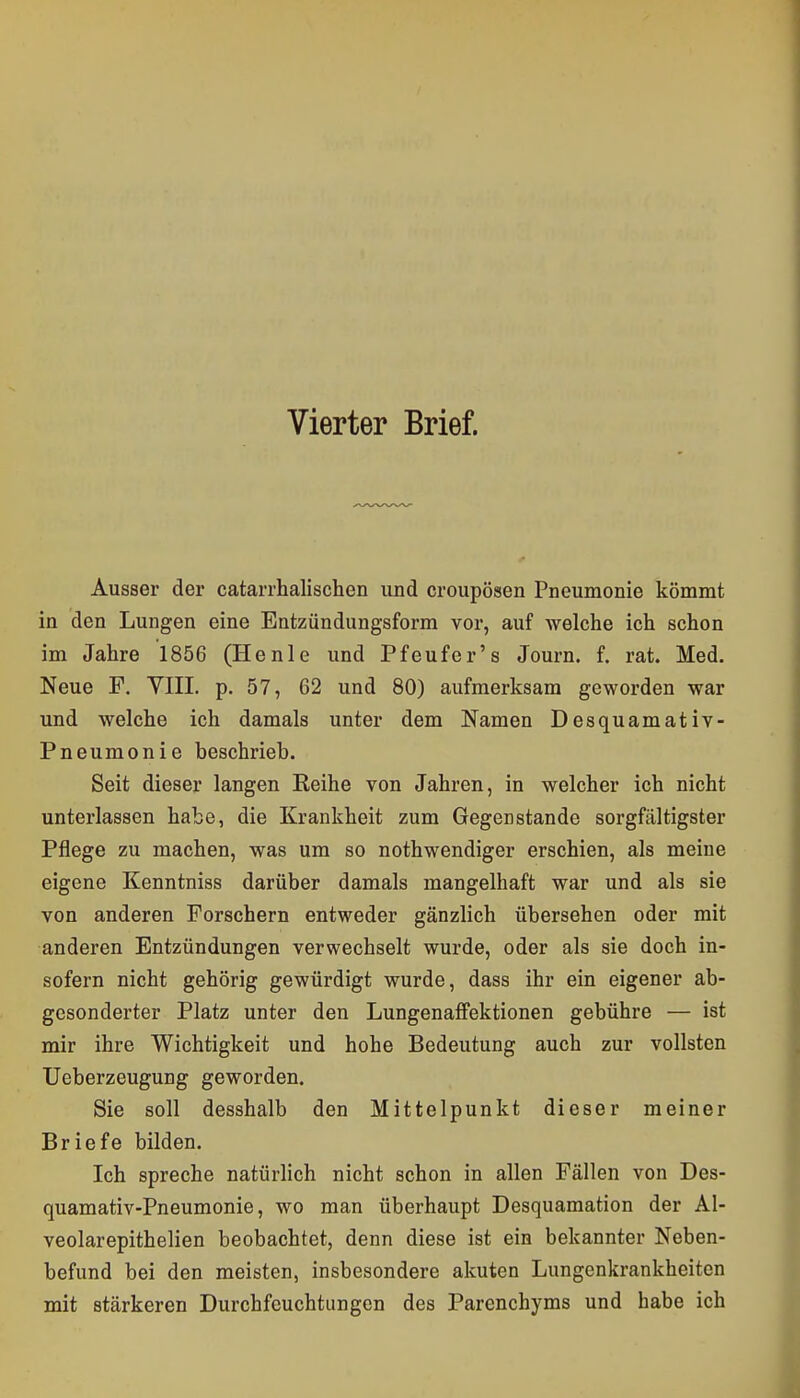 Vierter Brief. Ausser der catarrhalischen und croupösen Pneumonie kömmt in den Lungen eine Entzündungsform vor, auf welche ich schon im Jahre 1856 (Henie und Pfeufer's Journ. f. rat. Med. Neue F, YIII. p. 57, 62 und 80) aufmerksam geworden war und welche ich damals unter dem Namen Desquamativ- Pneumonie beschrieb. Seit dieser langen Keihe von Jahren, in welcher ich nicht unterlassen habe, die Krankheit zum Gegenstande sorgfältigster Pflege zu machen, was um so nothwendiger erschien, als meine eigene Kenntniss darüber damals mangelhaft war und als sie von anderen Porschern entweder gänzlich übersehen oder mit anderen Entzündungen verwechselt wurde, oder als sie doch in- sofern nicht gehörig gewürdigt wurde, dass ihr ein eigener ab- gesonderter Platz unter den LungenafFektionen gebühre — ist mir ihre Wichtigkeit und hohe Bedeutung auch zur vollsten Ueberzeugung geworden. Sie soll desshalb den Mittelpunkt dieser meiner Briefe bilden. Ich spreche natürlich nicht schon in allen Fällen von Des- quamativ-Pneumonie, wo man überhaupt Desquamation der Al- veolarepithelien beobachtet, denn diese ist ein bekannter Neben- befund bei den meisten, insbesondere akuten Lungenkrankheiten mit stärkeren Durchfeuchtungen des Parenchyms und habe ich