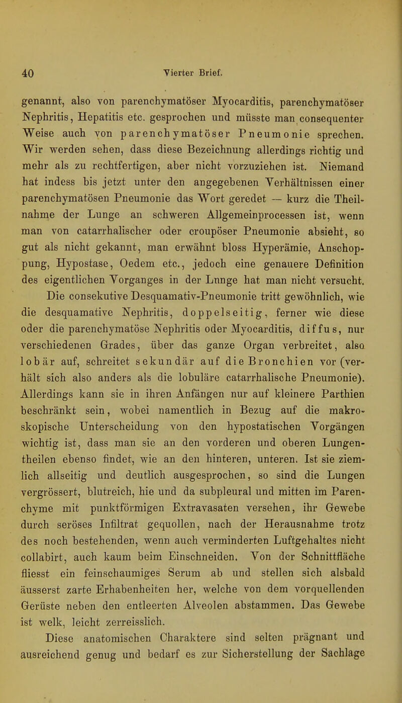 genannt, also von parenchymatöser Myocarditis, parenchymatöser Nephritis, Hepatitis etc. gesprochen und müsste man consequenter Weise auch von parenchymatöser Pneumonie sprechen. Wir werden sehen, dass diese Bezeichnung allerdings richtig und mehr als zu rechtfertigen, aber nicht vorzuziehen ist. Niemand hat indess bis jetzt unter den angegebenen Verhältnissen einer parenchymatösen Pneumonie das Wort geredet — kurz die Theil- nahme der Lunge an schweren Allgemeinprocessen ist, wenn man von catarrhalischer oder croupöser Pneumonie absieht, so gut als nicht gekannt, man erwähnt bloss Hyperämie, Anschop- pung, Hypostase, Oedem etc., jedoch eine genauere Definition des eigentlichen Vorganges in der Lunge hat man nicht versucht. Die consekutive Desquamativ-Pneumonie tritt gewöhnlich, wie die desquamative Nephritis, doppelseitig, ferner wie diese oder die parenchymatöse Nephritis oder Myocarditis, diffus, nur verschiedenen Grades, über das ganze Organ verbreitet, also lobär auf, schreitet sekundär auf die Bronchien vor (ver- hält sich also anders als die lobuläre catarrhalische Pneumonie). Allerdings kann sie in ihren Anfängen nur auf kleinere Parthien beschränkt sein, wobei namentlich in Bezug auf die makro- skopische Unterscheidung von den hypostatischen Vorgängen wichtig ist, dass man sie an den vorderen und oberen Lungen- theilen ebenso findet, wie an den hinteren, unteren. Ist sie ziem- lich allseitig und deutlich ausgesprochen, so sind die Lungen vergrössert, blutreich, hie und da subpleural und mitten im Paren- chyme mit punktförmigen Extravasaten versehen, ihr Gewebe durch seröses Infiltrat gequollen, nach der Herausnahme trotz des noch bestehenden, wenn auch verminderten Luftgehaltes nicht collabirt, auch kaum beim Einschneiden. Von der Schnittfläche fliesst ein feinschaumiges Serum ab und stellen sich alsbald äusserst zarte Erhabenheiten her, welche von dem vorquellenden Gerüste neben den entleerten Alveolen abstammen. Das Gewebe ist welk, leicht zerreisslich. Diese anatomischen Charaktere sind selten prägnant und ausreichend genug und bedarf es zur Sicheratellung der Sachlage