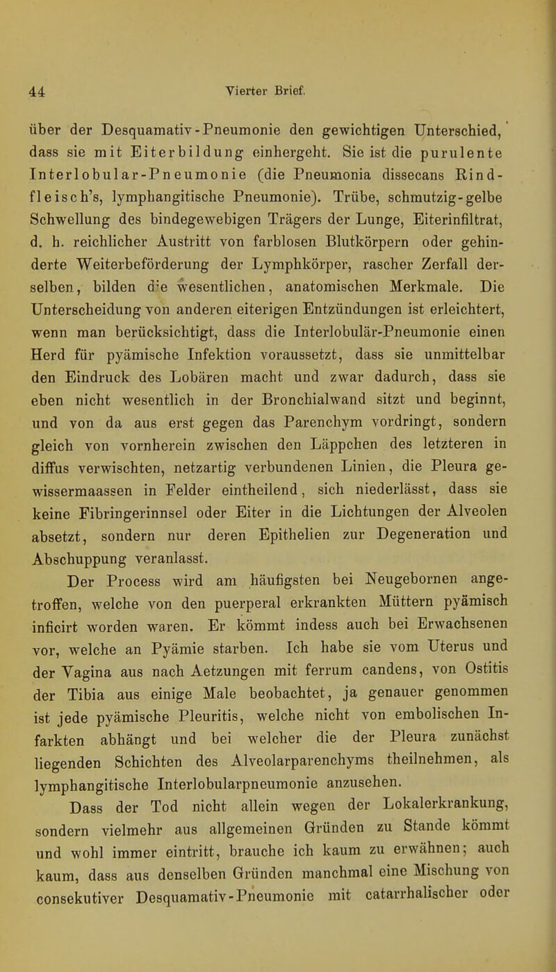 Über der Desquamativ-Pneumonie den gewichtigen Unterschied, dass sie mit Eiterbildung einhergeht. Sie ist die purulente Interlobular-Pneumonie (die Pneumonia dissecans Rind- fleisch's, lymphangitische Pneumonie). Trübe, schmutzig-gelbe Schwellung des bindegewebigen Trägers der Lunge, Eiterinfiltrat, d. h. reichlicher Austritt von farblosen Blutkörpern oder gehin- derte Weiterbeförderung der Lymphkörper, rascher Zerfall der- selben, bilden d-'e wesentlichen, anatomischen Merkmale. Die Unterscheidung von anderen eiterigen Entzündungen ist erleichtert, wenn man berücksichtigt, dass die Interlobulär-Pneumonie einen Herd für pyämische Infektion voraussetzt, dass sie unmittelbar den Eindruck des Lobären macht und zwar dadurch, dass sie eben nicht wesentlich in der Bronchialwand sitzt und beginnt, und von da aus erst gegen das Parenchym vordringt, sondern gleich von vornherein zwischen den Läppchen des letzteren in diffus verwischten, netzartig verbundenen Linien, die Pleura ge- wissermaassen in Felder eintheilend, sich niederlässt, dass sie keine Fibringerinnsel oder Eiter in die Lichtungen der Alveolen absetzt, sondern nur deren Epithelien zur Degeneration und Abschuppung veranlasst. Der Process wird am häufigsten bei Neugebornen ange- troffen, welche von den puerperal erkrankten Müttern pyämisch inficirt worden waren. Er kömmt indess auch bei Erwachsenen vor, welche an Pyämie starben. Ich habe sie vom Uterus und der Vagina aus nach Aetzungen mit ferrum candens, von Ostitis der Tibia aus einige Male beobachtet, ja genauer genommen ist jede pyämische Pleuritis, welche nicht von embolischen In- farkten abhängt und bei welcher die der Pleura zunächst liegenden Schichten des Alveolarparenchyms theilnehmen, als lymphangitische Interlobularpneumonie anzusehen. Dass der Tod nicht allein wegen der Lokalerkrankung, sondern vielmehr aus allgemeinen Gründen zu Stande kömmt und wohl immer eintritt, brauche ich kaum zu erwähnen; auch kaum, dass aus denselben Gründen manchmal eine Mischung von consekutiver Desquamativ-Pneumonie mit catarrhalischcr oder