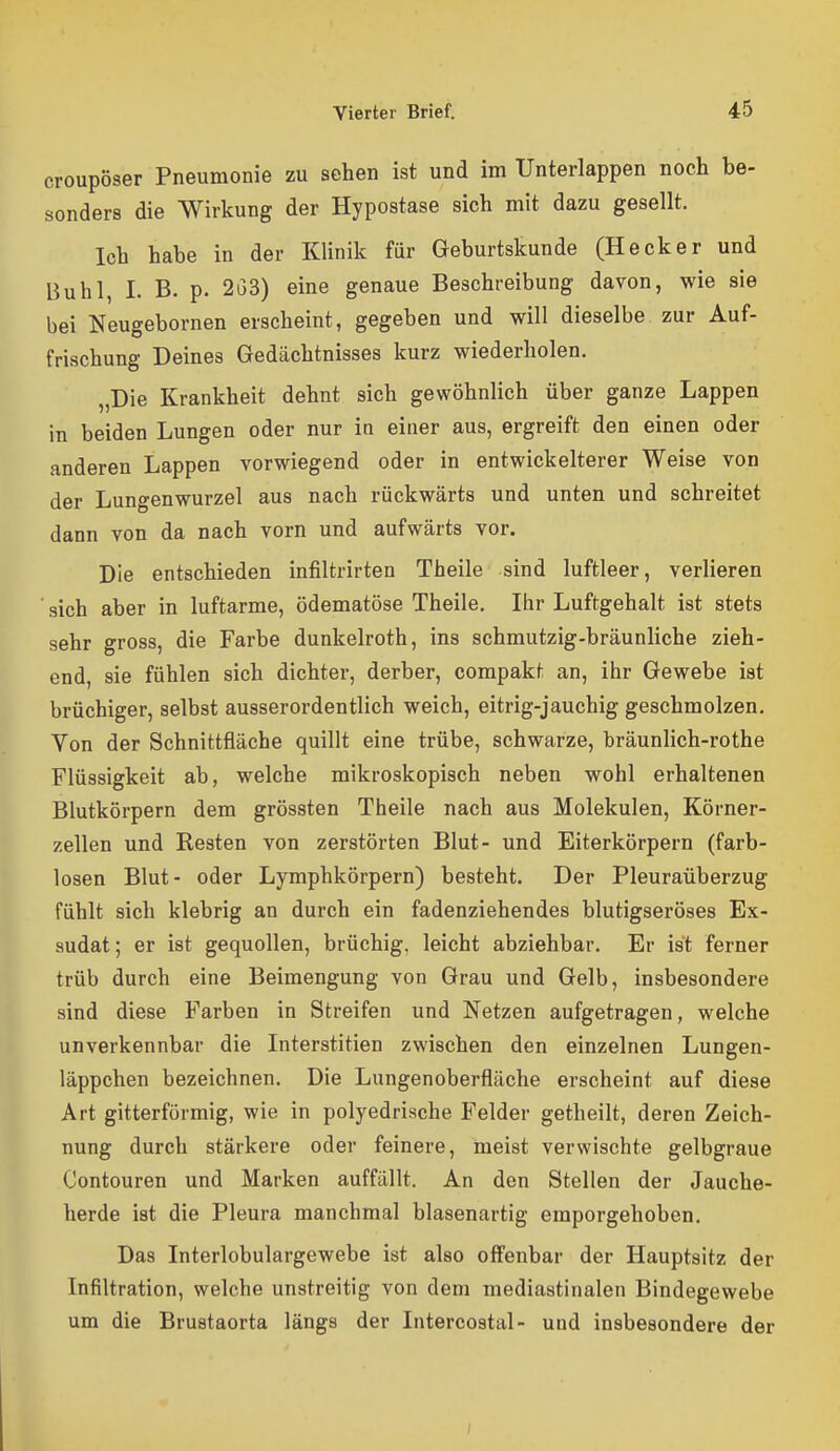 croupöser Pneumonie zu sehen ist und im Unterlappen noch be- sonders die Wirkung der Hypostase sich mit dazu gesellt. Ich habe in der Klinik für Geburtskunde (Hecker und Buhl, I. B. p. 2i33) eine genaue Beschreibung davon, wie sie bei Neugebornen erscheint, gegeben und will dieselbe zur Auf- frischung Deines Gedächtnisses kurz wiederholen. „Die Krankheit dehnt sich gewöhnlich über ganze Lappen in beiden Lungen oder nur in einer aus, ergreift den einen oder anderen Lappen vorwiegend oder in entwickelterer Weise von der Lungenwurzel aus nach rückwärts und unten und schreitet dann von da nach vorn und aufwärts vor. Die entschieden infiltrirten Theile sind luftleer, verlieren sich aber in luftarme, ödematöse Theile. Ihr Luftgehalt ist stets sehr gross, die Farbe dunkelroth, ins schmutzig-bräunliche zieh- end, sie fühlen sich dichter, derber, compakt an, ihr Gewebe ist brüchiger, selbst ausserordentlich weich, eitrig-jauchig geschmolzen. Von der Schnittfläche quillt eine trübe, schwarze, bräunlich-rothe Flüssigkeit ab, welche mikroskopisch neben wohl erhaltenen Blutkörpern dem grössten Theile nach aus Molekülen, Körner- zellen und Resten von zerstörten Blut- und Eiterkörpern (farb- losen Blut- oder Lymphkörpern) besteht. Der Pleuraüberzug fühlt sich klebrig an durch ein fadenziehendes blutigseröses Ex- sudat; er ist gequollen, brüchig, leicht abziehbar. Er ist ferner trüb durch eine Beimengung von Grau und Gelb, insbesondere sind diese Farben in Streifen und Netzen aufgetragen, welche unverkennbar die Interstitien zwischen den einzelnen Lungen- läppchen bezeichnen. Die Lungenoberfläche erscheint auf diese Art gitterfürmig, wie in polyedrische Felder getheilt, deren Zeich- nung durch stärkere oder feinere, meist verwischte gelbgraue Contouren und Marken auffällt. An den Stellen der Jauche- herde ist die Pleura manchmal blasenartig emporgehoben. Das Interlobulargewebe ist also off'enbar der Hauptsitz der Infiltration, welche unstreitig von dem mediastinalen Bindegewebe um die Brustaorta längs der Intercostal- und insbesondere der