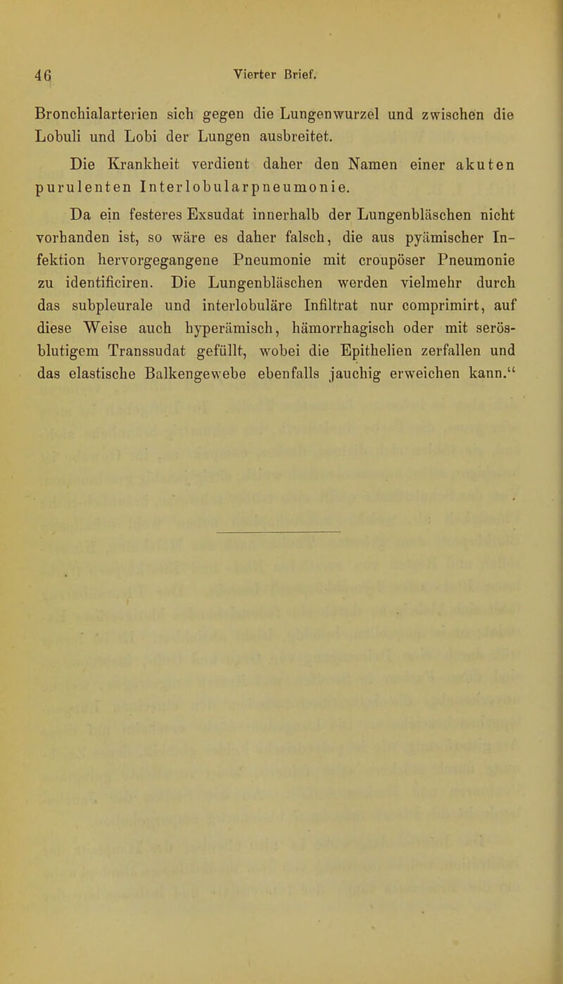 Bronclaialarterien sich gegen die Lungenwurzel und zwischen die Lobuli und Lobi der Lungen ausbreitet. Die Krankheit verdient daher den Namen einer akuten purulenten Interlobularpneumonie. Da ein festeres Exsudat innerhalb der Lungenbläschen nicht vorhanden ist, so wäre es daher falsch, die aus pyämischer In- fektion hervorgegangene Pneumonie mit croupöser Pneumonie zu identificiren. Die Lungenbläschen werden vielmehr durch das subpleurale und interlobuläre Infiltrat nur comprimirt, auf diese Weise auch hyperämisch, hämorrhagisch oder mit serös- blutigem Transsudat gefüllt, wobei die Epithelien zerfallen und das elastische Balkengewebe ebenfalls jauchig erweichen kann.