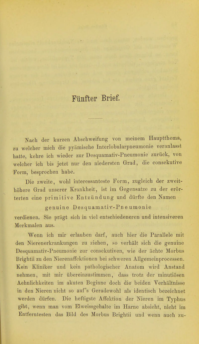 Fünfter Brief. Nach der kurzen Abschweifung von meinem Hauptthema, zu welcher mich die pyämische Interlobularpneuraonie veranlasst hatte, kehre ich wieder zur Desquamativ-Pneumonie zurück, von welcher ich bis jetzt nur den niedersten Grad, die consekutive Form, besprochen habe. Die zweite, wohl interessanteste Form, zugleich der zweit- höhere Grad unserer Krankheit, ist im Gegensätze zu der erör- terten eine primitive Entzündung und dürfte den Namen genuine Desquamativ-Pneumonie verdienen. Sie prägt sich in viel entschiedeneren und intensiveren Merkmalen aus. Wenn ich mir erlauben darf, auch hier die Parallele mit den Nierenerkrankungen zu ziehen, .so verhält sich die genuine Desquamativ-Pneumonie zur consekutiven, wie der ächte Morbus Brightii zu den Nierenaffektionon bei schweren Allgemeinprocessen. Kein Kliniker und kein pathologischer Anatom wird Anstand nehmen, mit mir übereinzustimmen, dass trotz der minutiösen Aehnlichkeiten im akuten Beginne doch die beiden Verhältnisse in den Nieren nicht so auf's Geradewohl als identisch bezeichnet werden dürfen. Die heftigste Affektion der Nieren im Typhus gibt, wenn man vom Mweissgchalte im Harne absieht, nicht im Entferntesten das Bild des Morbus Brightii und wenn auch zu-