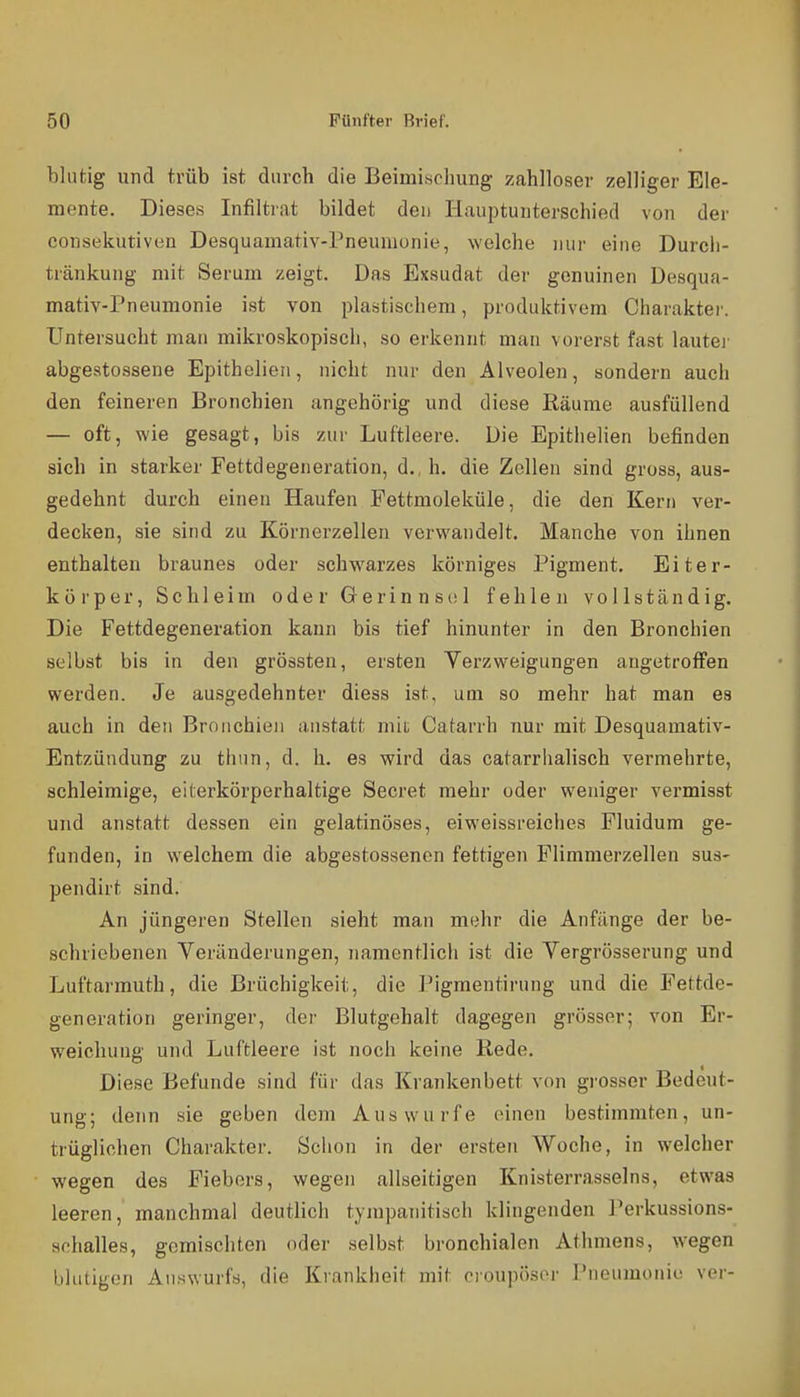 blutig und trüb ist durch die BeimiHohung zahlloser zelliger Ele- mente. Diese-s Infiltrat bildet den Hauptunterschied von der consekutiven Desquamativ-Pneumonie, welche nur eine Durcli- tränkung mit Serum zeigt. Das Exsudat der genuinen Desqua- mativ-Pneumonie ist von plastischem, produktivem Charakter. Untersucht man mikroskopisch, so ei'kennt man vorerst fast lautej' abgestossene Epithelien, nicht nur den Alveolen, sondern auch den feineren Bronchien angehörig und diese Räume ausfüllend — oft, wie gesagt, bis zur Luftleere. Die Epithelien befinden sich in starker Fettdegeneration, d., h, die Zollen sind gross, aus- gedehnt durch einen Haufen Pettmoleküle, die den Kern ver- decken, sie sind zu Körnerzellen verwandelt. Manche von ihnen enthalten braunes oder schw^arzes körniges Pigment. Eiter- körper, Schleim oder Gerinnsol fehlen vollständig. Die Fettdegeneration kann bis tief hinunter in den Bronchien selbst bis in den grössten, ersten Verzweigungen angetroffen werden. Je ausgedehnter diess ist, um so mehr hat man es auch in den Bronchien anstatt mit Catarrh nur mit Desquamativ- Entzüudung zu thim, d. h. es wird das catarrlialisch vermehrte, achleimige, eiterkörperhaltige Secret mehr oder weniger vermisst und anstatt dessen ein gelatinöses, eiweissreiches Pluidum ge- funden, in welchem die abgestossencn fettigen Plimmerzellen sus- pendirt sind. An jüngeren Stellen sieht man mehr die Anfänge der be- schriebenen Veränderungen, namentlich ist die Vergrösserung und Luftarmuth, die Brüchigkeit, die Pigmentirung und die Fettde- generation geringer, der Blutgehalt dagegen grösser; von Er- weichung und Luftleere ist noch keine Rede. Diese Befunde sind für das Krankenbett von grosser Bedeut- ung; denn sie geben dem Auswurfe einen bestimmten, un- trüglichen Charakter. Sciion in der ersten Woche, in welcher wegen des Fiebers, wegen allseitigen Knisterrasseins, etwas leeren, manchmal deutlich tympanitisch klingenden ]'erkussions- achalles, gemischten oder selbst bronchialen Athmens, wegen blutigen Auswurfs, die Krankheit mit croupösor Pneumonie ver-