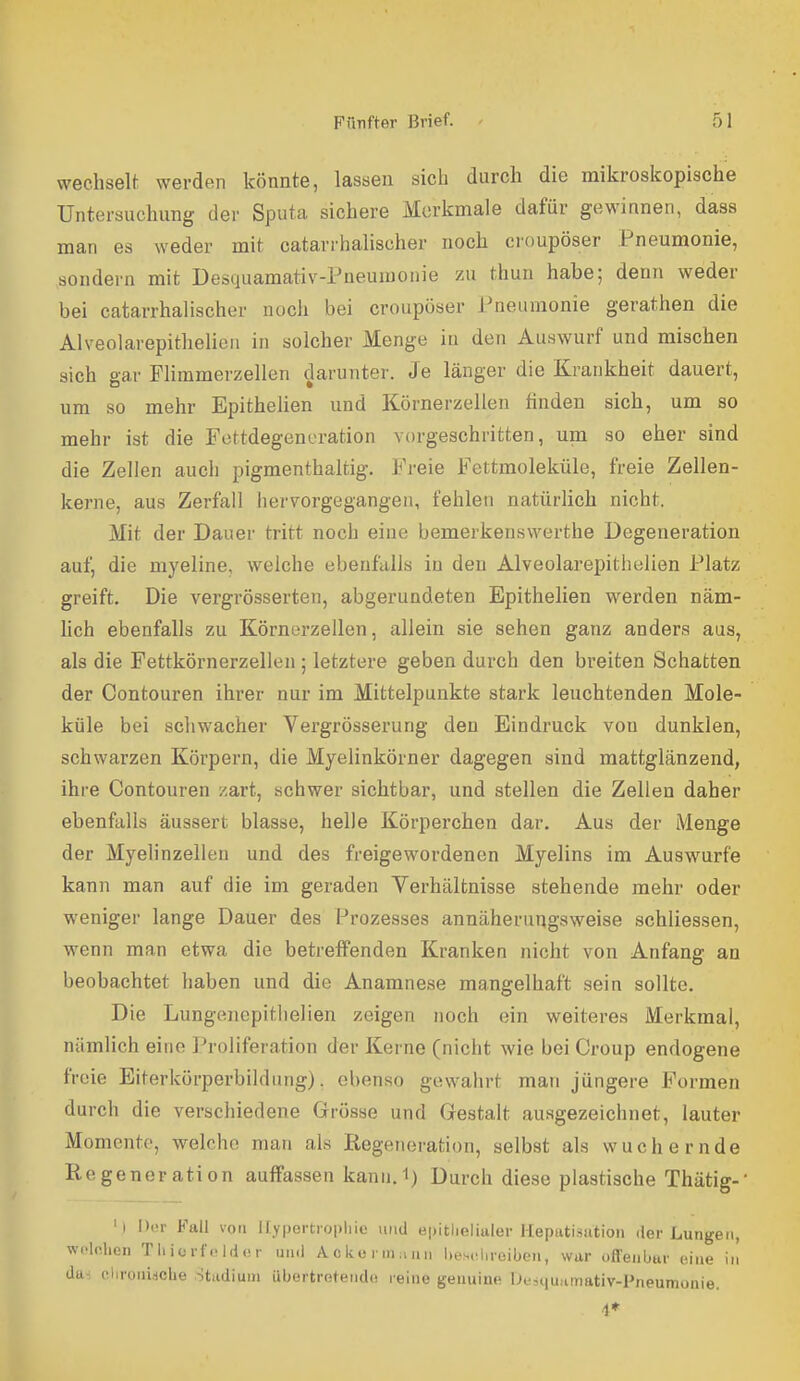 wechselt werden könnte, lassen sich durch die mikroskopische Untersuchung der Sputa sichere Merkmale dafür gewinnen, dass man es weder mit catarrhalischer noch croupöser Pneumonie, sondern mit Desquamativ-Pneuiuonie zu thun habe; denn weder bei catarrhalischer noch bei croupöser Pneumonie gerathen die Alveolarepithelien in solcher Menge in den Auswurf und mischen sich gar Flimmerzellen darunter. Je länger die Krankheit dauert, um so mehr Epithelien und Körnerzellen finden sich, um so mehr ist die Fottdegencration vorgeschritten, um so eher sind die Zellen auch pigmenthaltig. Freie Fettmoleküle, freie Zellen- kerne, aus Zerfall hervorgegangen, fehlen natürlich nicht. Mit der Dauer tritt noch eine bemerkenswerthe Degeneration auf, die myeline, welche ebenftills in den Alveolarepithelien Platz greift. Die vergrösserten, abgerundeten Epithelien werden näm- hch ebenfalls zu Körnerzellen, allein sie sehen ganz anders aus, als die Fettkörnerzellen ; letztere geben durch den breiten Schatten der Contouren ihrer nur im Mittelpunkte stark leuchtenden Mole- küle bei schwacher Vergrösserung den Eindruck von dunklen, schwarzen Körpern, die Myelinkörner dagegen sind mattglänzend, ihre Contouren zart, schwer sichtbar, und stellen die Zellen daher ebenfalls äussert blasse, helle Körperchen dar. Aus der Menge der Myelinzellen und des freigewordenen Myelins im Auswurfe kann man auf die im geraden Verhältnisse stehende mehr oder weniger lange Dauer des Prozesses annäherungsweise schliessen, wenn man etwa die betreffenden Kranken nicht von Anfang an beobachtet haben und die Anamne.se mangelhaft sein sollte. Die Lungenepitlielien zeigen noch ein weiteres Merkmal, nämlich eine Proliferation der Kerne (nicht wie bei Croup endogene freie Eiterkörperbildung), ebenso gewahrt man jüngere Formen durch die verschiedene Grösse und Gestalt auagezeichnet, lauter Momente, welche man als Regeneration, selbst als wuchernde Regeneration auffassen kann.i) Durch diese plastische Thätig-' 'i Dur Fall von llypertropliic und ei)itlielialer Hepatisation der Lungen, wcic.lien Tliicrfoidür und /Vckeiniann liesciiroiben, war offenbar eine in da-:, chronidche Stadiuni übertretende reine genuine Ui',iiuamativ-Pneumünie. 4*