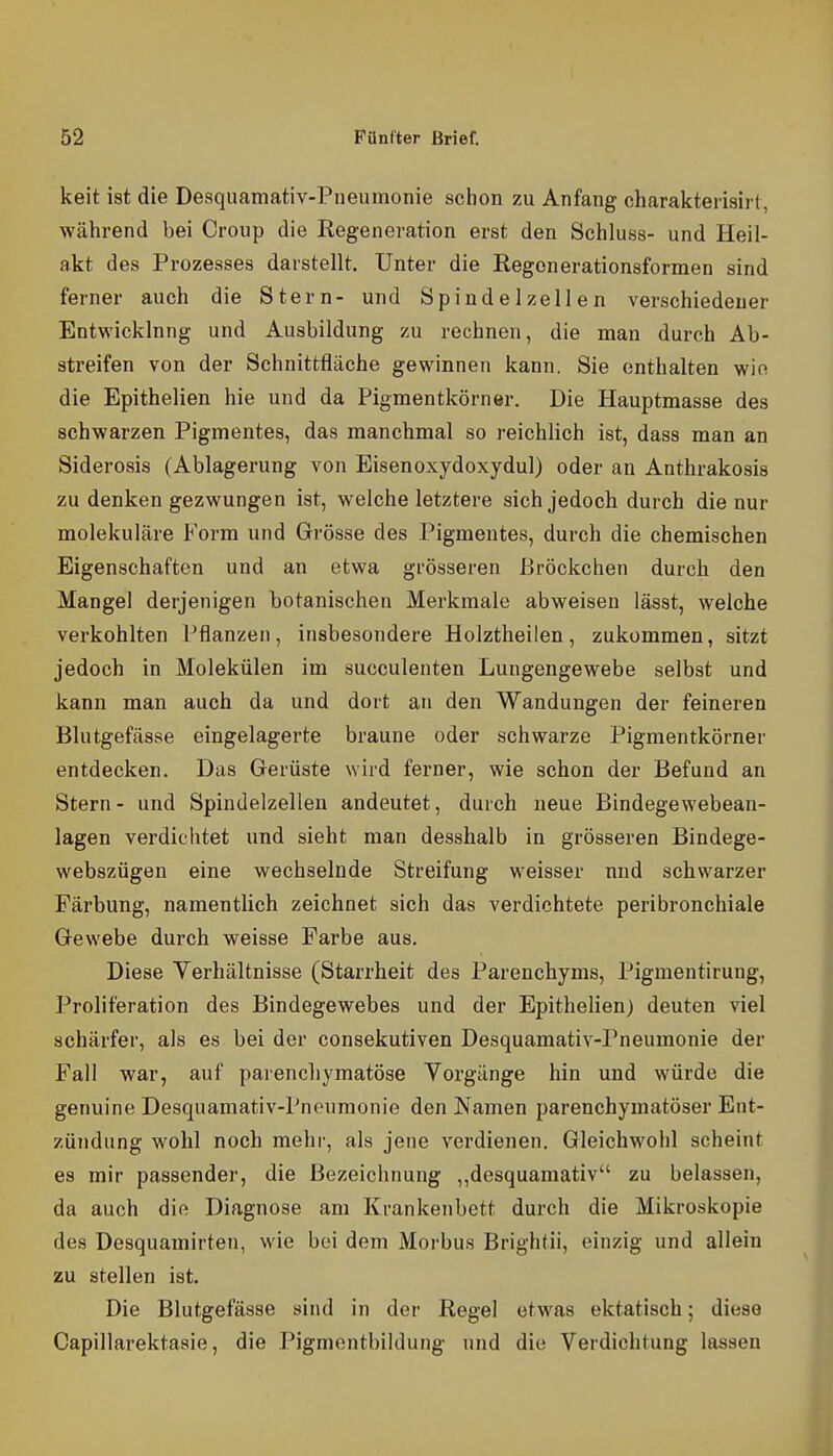 keit ist die Desquamativ-Pneumonie sciion zu Anfang charakterisirt, während bei Croup die Regeneration erst den Schluss- und Heil- akt des Prozesses darstellt. Unter die Regenerationsformen sind ferner auch die Stern- und Spindelzellen verschiedener Entwicklung und Ausbildung zu rechnen, die man durch Ab- streifen von der Schnittfläche gewinnen kann. Sie enthalten wie die Epithelien hie und da Pigmentkörner. Die Hauptmasse des schwarzen Pigmentes, das manchmal so reichlich ist, dass man an Siderosis (Ablagerung von Eisenoxydoxydul) oder an Anthrakosis zu denken gezwungen ist, welche letztere sich jedoch durch die nur molekulare Form und Grösse des Pigmentes, durch die chemischen Eigenschaften und an etwa grösseren Bröckchen durch den Mangel derjenigen botanischen Merkmale abweisen lässt, welche verkohlten l^flanzen, insbesondere Holztheilen, zukommen, sitzt jedoch in Molekülen im succulenten Lungengewebe selbst und kann man auch da und dort an den Wandungen der feineren Blutgefässe eingelagerte braune oder schwarze Pigmentkörner entdecken. Das Gerüste wird ferner, wie schon der Befund an Stern- und Spindelzellen andeutet, durch neue Bindegewebean- lagen verdichtet und sieht man desshalb in grösseren Bindege- webszügen eine wechselnde Streifung weisser und schwarzer Färbung, namentlich zeichnet sich das verdichtete peribronchiale Gewebe durch weisse Farbe aus. Diese Yerhältnisse (Starrheit des Parenchyms, Pigmentirung, Proliferation des Bindegewebes und der Epithelien; deuten viel schärfer, als es bei der consekutiven Desquamativ-Pneumonie der Fall war, auf parencliymatöse Vorgänge hin und würde die genuine Desquamativ-Pneumonie den Namen parenchymatöser Ent- zündung wohl noch mehi-, als jene verdienen. Gleichwohl scheint es mir passender, die Bezeichnung ,,desquamativ zu belassen, da auch die Diagnose am Krankenbett durch die Mikroskopie des Desquamirten, wie bei dem Morbus Brightii, einzig und allein zu stellen ist. Die Blutgefässe sind in der Regel etwas ektatisch; diese Capillarektaaie, die Pigmentbildung und die Verdichtung lassen