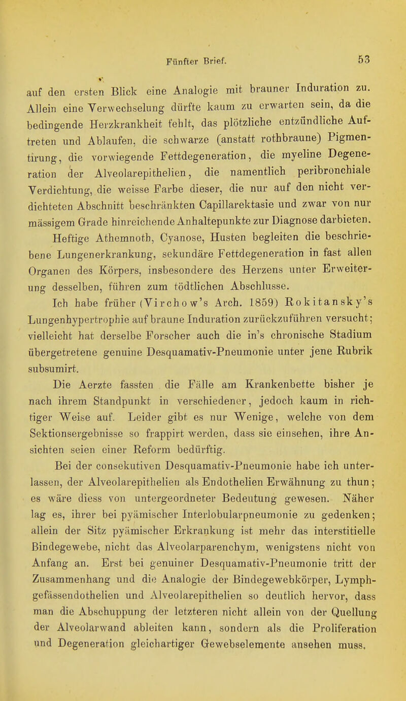 auf den ersten Blick eine Analogie mit brauner Induration zu. Allein eine Yerwechselung dürfte kaum zu erwarten sein, da die bedingende Herzkrankheit fehlt, das plötzliche entzündliche Auf- treten und Ablaufen, die schwarze (anstatt rothbraune) Pigmen- tirung, die vorwiegende Fettdegeneration, die myeline Degene- ration der Alveolarepithelien, die namentlich peribronchiale Verdichtung, die weisse Farbe dieser, die nur auf den nicht ver- dichteten Abschnitt beschränkten Capillarektasie und zwar von nur massigem Grade hinreichende Anhaltepunkte zur Diagnose darbieten. Heftige Athemnoth, Cyanose, Husten begleiten die beschrie- bene Lungenerkrankung, sekundäre Fettdegeneration in fast allen Organen des Körpers, insbesondere des Herzens unter Erweiter- ung desselben, führen zum tödtlichen Abschlüsse. Ich habe früher (Vircho w's Arch. 1859) Rokitansky's Lungenhypertrophie auf braune Induration zurückzuführen versucht; vielleicht hat derselbe Forscher auch die in's chronische Stadium übergetretene genuine Desquamativ-Pneumonie unter jene Rubrik subsumirt. Die Aerzte fassten die Fälle am Krankenbette bisher je nach ihrem Standpunkt in verschiedener, jedoch kaum in rich- tiger Weise auf. Leider gibt es nur Wenige, welche von dem Sektionsergebnisse so frappirt werden, dass sie einsehen, ihre An- sichten seien einer Reform bedürftig. Bei der consekutiven Desquamativ-Pneumonie habe ich unter- lassen, der Alveolarepithelien als Endothelien Erwähnung zu thun; es wäre diess von untergeordneter Bedeutung gewesen. Näher lag es, ihrer bei pyämischer Interlobularpneumonie zu gedenken; allein der Sitz pyämischer Erkrankung ist mehr das interstitielle Bindegewebe, nicht das Alveolarparenchym, wenigstens nicht von Anfang an. Erst bei genuiner Desquamativ-Pneumonie tritt der Zusammenhang und di(; Analogie der Bindegewebkörper, Lymph- gefässendothelien und Alveolarepithelien so deutlich hervor, dass man die Abschuppung der letzteren nicht allein von der Quellung der Alveolarwand ableiten kann, sondern als die Proliferation und Degeneration gleichartiger Gewebselenjente ansehen muss.