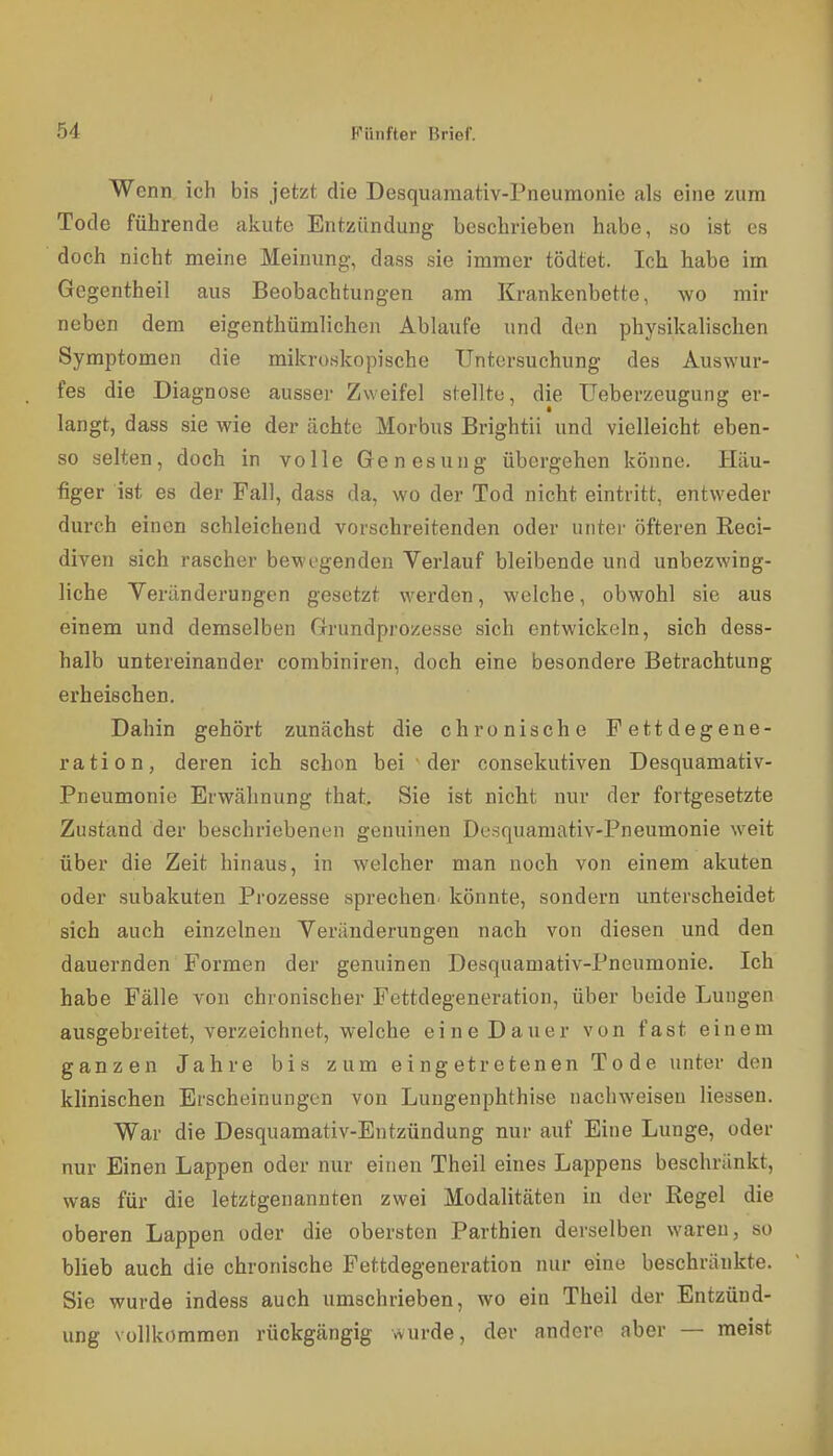 Wenn, ich bis jetzt die Desquamativ-Pneumonie als eine zum Tode führende akute Entzündung beschrieben habe, ho ist es doch nicht meine Meinung, dass sie immer tödtet. Icli habe im Gegentheil aus Beobachtungen am Krankenbette, wo mir neben dem eigenthümlichen Ablaufe und den physikalischen Symptomen die mikroskopische Untersuchung des Auswur- fes die Diagnose ausser Zweifel stellte, die Ueberzeugung er- langt, dass sie wie der ächte Morbus Brightii und vielleicht eben- so selten, doch in volle Genesung übergehen könne. Häu- figer ist es der Fall, dass da, wo der Tod nicht eintritt, entweder durch einen schleichend vorschreitenden oder unter öfteren Reci- diven sich rascher bewegenden Verlauf bleibende und unbezwing- liche Veränderungen gesetzt werden, welche, obwohl sie aus einem und demselben Grundprozesse sich entwickeln, sich dess- halb untereinander combiniren, doch eine besondere Betrachtung erheischen. Dahin gehört zunächst die chronische Fettdegene- ration, deren ich schon bei der consekutiven Desquamativ- Pneumonie Erwähnung that Sie ist nicht nur der fortgesetzte Zustand der beschriebenen genuinen Desquamativ-Pneumonie weit über die Zeit hinaus, in welcher man noch von einem akuten oder subakuten Prozesse sprechen^ könnte, sondern unterscheidet sich auch einzelneu Veränderungen nach von diesen und den dauernden Formen der genuinen Desquamativ-Pneumonie. Ich habe Fälle von chronischer Fettdegeneration, über beide Lungen ausgebreitet, verzeichnet, welche eine Dauer von fast einem ganzen Jahre bis zum eingetretenen Tode unter den klinischen Erscheinungen von Lungenphthise nachweisen Hessen. War die Desquamativ-Entzündung nur auf Eine Lunge, oder nur Einen Lappen oder nur einen Theil eines Lappens beschränkt, was für die letztgenannten zwei Modalitäten in der Regel die oberen Lappen oder die obersten Parthien derselben waren, so blieb auch die chronische Fettdegeneration nur eine beschränkte. Sie wurde indess auch umschrieben, wo ein Theil der Entzünd- ung vollkommen rückgängig wurde, der andere aber — meist