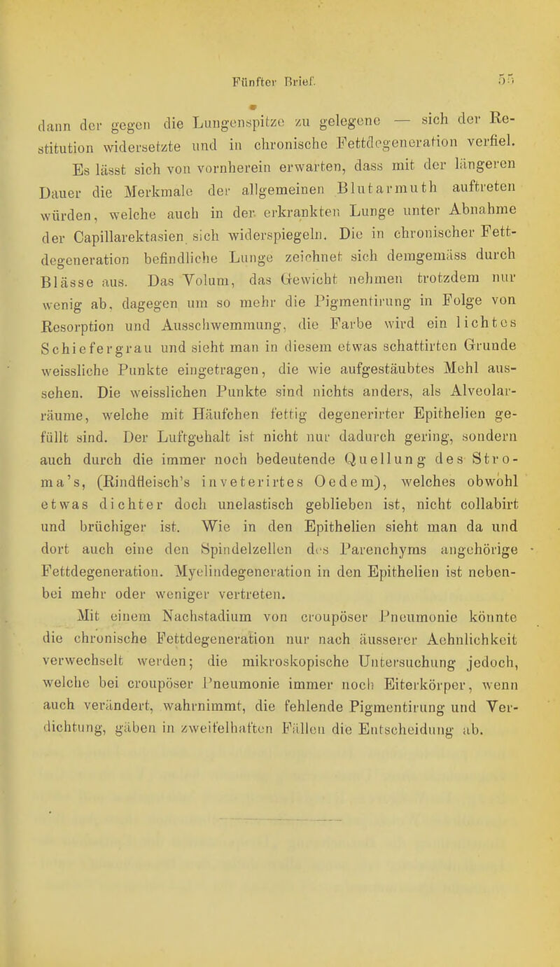 dann dci- gegen die Lungenspitze zu gelegene — sich der Re- stitution widei-set/te und in chronische Fettdogeneration verfiel. Es lässt sich von vornherein erwarten, dass mit der längeren Dauer die Merkmale der allgemeinen Blutarmuth auftreten würden, welche auch in der. erkrankten Lunge unter Abnahme der Capillarektasien. sich widerspiegeln. Die in chronischer Fett- degeneration befindliche Lunge zeichnet sich deragemäss durch Blässe aus. Das Yolum, das Grewicht nehmen trotzdem nur wenig ab, dagegen um so mehr die Pigmentirung in Folge von Eesorption und Ausschwemmung, die Farbe wird ein lichtes Schiefergrau und sieht man in diesem etwas schattirten Grunde weissliche Punkte eingetragen, die wie aufgestäubtes Mehl aus- sehen. Die weisslichen Punkte sind nichts anders, als Alveolar- räume, welche mit Häufchen fettig degenerirter Epithelien ge- füllt sind. Der Lufrgehalt ist nicht nur dadurch gering, sondern auch durch die immer noch bedeutende Quellung des Stro- ma's, (ßindfieisch's inveterirtes Oedem), welches obwohl etwas dichter doch unelastisch geblieben ist, nicht collabirt und brüchiger ist. Wie in den Epithelien sieht man da und. dort auch eine den Spindelzellen des Parenchyms angehörige Fettdegeneration. Myelindegeneration in den Epithelien ist neben- bei mehr oder weniger vertreten. Mit einem Nachstadium von croupöser Pneumonie könnte die chronische Fettdegeneration nur nach äusserer Aehnlichkeit verwechselt werden; die mikroskopische Untersuchung jedoch, welche bei croupöser Pneumonie immer noch Eiterkörper, wenn auch verändert, wahrnimmt, die fehlende Pigmentirung und Yer- dichtnng, gäben in zweifelhaften Fällen die Entscheidung ab.