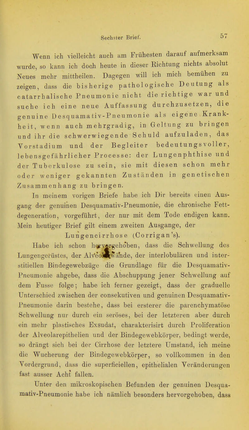 z s Wenn ich vielleicht auch am Frühesten darauf aufmerksam wurde, 80 kann ich doch heute in dieser Richtung nichts absolut Neues mehr mittheilen. Dagegen will ich mich bemühen zu eigen, dass die bisherige pathologische Deutung als catarrhalische Pneumonie nicht die richtige war und uche ich eine neue Auffassung durchzusetzen, die genuine Desquamativ-Pneumonie als eigene Krank- heit, wenn auch mehrgradig, in Geltung zu bringen und ihr die schwerwiegende Schuld aufzuladen, das Vorstadium und der Begleiter bedeutungsvoller, lebensgefährlicher Processe: der Lungenphthise und der Tuberkulose zu sein, sie mit diesen schon mehr oder weniger gekannten Zuständen in genetischen Zusammenhang zu bringen. In meinem vorigen Briefe habe ich Dir bereits einen Aus- gang der genuinen Desquamativ-Pneumonie, die chronische Fett- degeneration, vorgeführt, der nur mit dem Tode endigen kann. Mein heutiger Brief gilt einem zweiten Ausgange, der Lungencirrhose (Corrigan's). Habe ich schon h^-vfirgehoben, dass die Schwellung des Lungengerüstes, der AlVeoM^wände, der interlobulären und inter- stitiellen Bindegewebzüge die Grundlage für die Desquamativ- Pneumonie abgebe, dass die Abschuppung jener Schwellung auf dem Fusse folge; habe ich ferner gezeigt, dass der graduelle Unterschied zwischen der consekutiven und genuinen Desquamativ- Pneumonie darin bestehe, dass bei ersterer die parenchymatöse Schwellung nur durch ein seröses, bei der letzteren aber durch ein mehr plastisches Exsudat, charakterisirt durch Proliferation der Alveolarepithelien und der Bindegewebkörper, bedingt werde, so drängt sich bei dei Cirrhose der letztere Umstand, ich meine die Wucherung der Bindegewebkörper, so vollkommen in den Vordergrund, dass die superficiellen, epithelialen Veränderungen fast ausser Acht fallen. Unter den mikroskopischen Befunden der genuinen Desqua- mativ-Pneumonie habe ich nämlich besonders hervorgehoben, dass