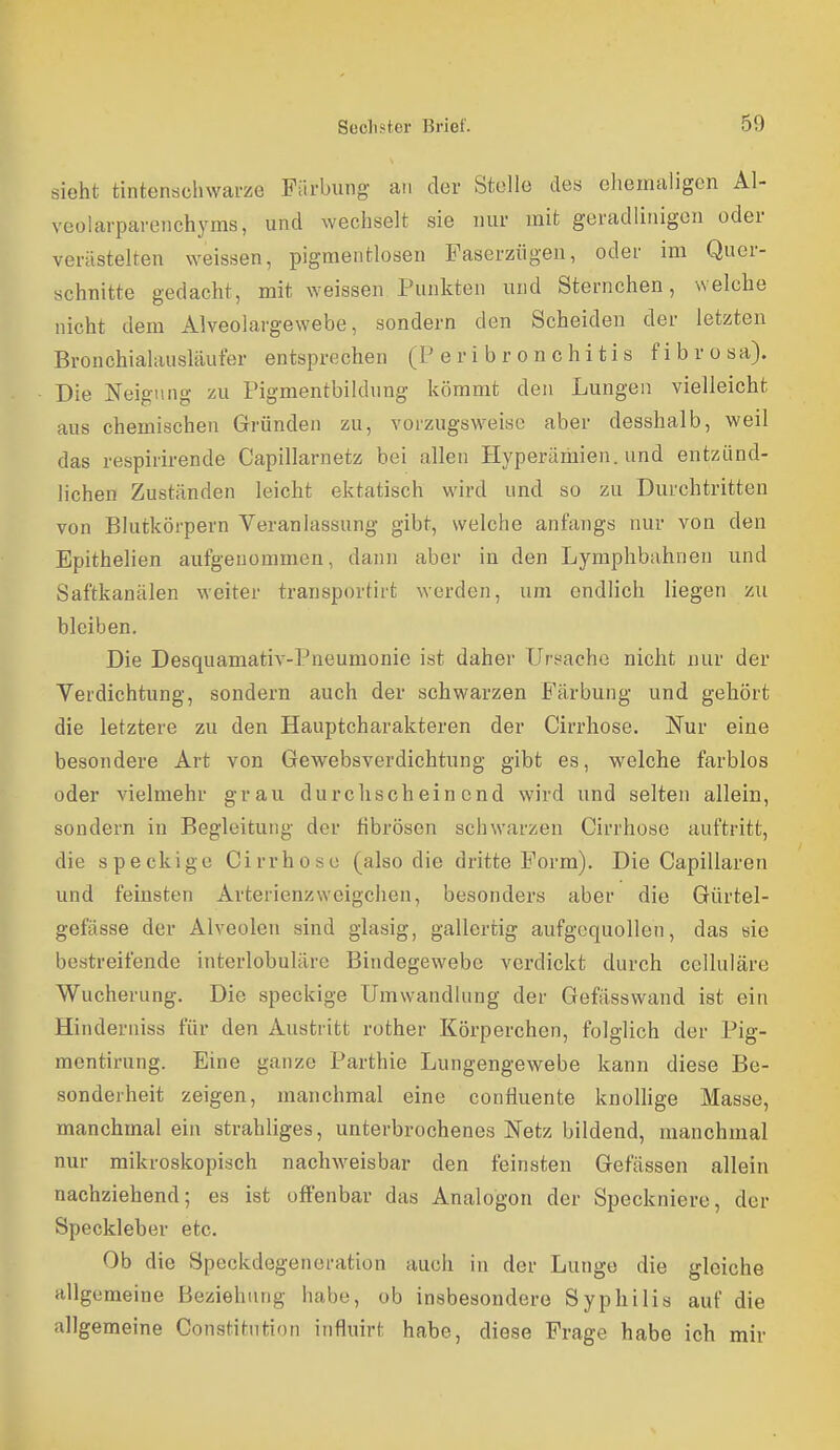 sieht tintenschwarze Färbung an der Stolle des ehemaligen Al- veolarparenchyms, und wechselt sie nur mit geradlinigen oder verästelten weissen, pigmentlosen Faserziigen, oder im Quer- schnitte gedacht, mit weissen Punkten und Sternchen, welche nicht dem Alveolargewebe, sondern den Scheiden der letzten Bronchialausläuter entsprechen (P e r i b r o n c h i t i s f i b r o s a). Die Neigung zu Pigmentbildung kömmt den Lungen vielleicht aus chemischen Gründen zu, vorzugsweise aber desshalb, weil das respirirende Capillarnetz bei allen Hyperämien, und entzünd- lichen Zuständen leicht ektatisch wird und so zu Durchtritten von Blutkörpern Veranlassung gibt, welche anfangs nur von den Epithelien aufgenommen, dann aber in den Lymphbahnen und Saftkanälen weiter transportirt werden, um endlich liegen zu bleiben. Die Desquamativ-Pneumonie ist daher Ursache nicht nur der Verdichtung, sondern auch der schwarzen E'ärbung und gehört die letztere zu den Hauptcharakteren der Cirrhose. Nur eine besondere Art von Gewebsverdichtung gibt es, welche farblos oder vielmehr grau durchscheinend wird und selten allein, sondern in Begleitung der fibrösen schwarzen Cirrhose auftritt, die speckige Cirrhose (also die dritte Form). Die Capillaren und feinsten Arterienzweigclien, besonders aber die Gürtel- gefässe der Alveolen sind glasig, gallertig aufgequollen, das sie bestreifende interlobuläre Bindegewebe verdickt durch celluläre Wucherung. Die speckige Umwandlung der Gefässwand ist ein Hinderniss für den Austritt rother Körperchen, folglich der Pig- mentirung. Eine ganze Parthie Lungengewebe kann diese Be- sonderheit zeigen, manchmal eine confluente knollige Masse, manchmal ein strabliges, unterbrochenes Netz bildend, manchmal nur mikroskopisch nachweisbar den feinsten Gefässen allein nachziehend; es ist offenbar das Analogon der Speckniere, der Speckleber etc. Ob die Speckdegeneration auch in der Lunge die gleiche allgemeine Beziehung habe, ob insbesondere Syphilis auf die allgemeine Constitution influirt habe, diese Frage habe ich mir