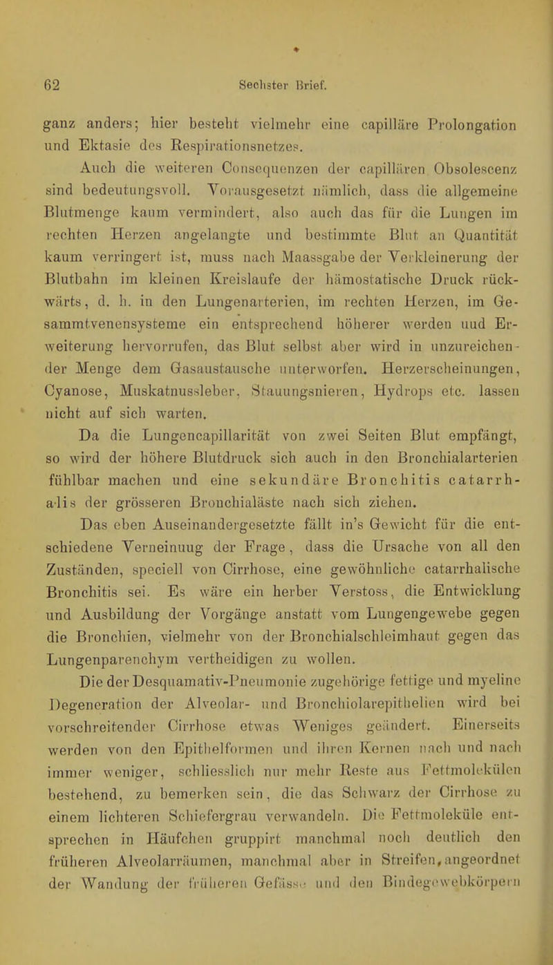 ganz anders; hier besteht viehnehr eine capilläre Prolongation und Ektasie des Respirationsnetzep. Auch die weiteren Conscquonzen der capilliiren Obsolescenz sind bedeutungsvoll. Yorausgesetzt nämlich, dass die allgemeine Bliitmenge kaum vermindert, also auch das für die Lungen im rechten Herzen angelangte und bestimmte Blut an Quantität kaum verringert ist, muss nach Maassgabe der Verkleinerung der Blutbahn im kleinen Kreislaufe der hämostatische Druck rück- wärts, d. h. in den Lungenarterien, im lechten Herzen, im Ge- sammtvenensysteme ein entsprechend höherer werden uud Er- weiterung hervorrufen, das Blut selbst aber wird in unzureichen- der Menge dem Gasaustausche unterworfen. Herzerscheinungen, Cyanose, Muskatnussleber, Stauungsnieren, Hydrops etc. lassen nicht auf sich warten. Da die Lungencapillarität von zwei Seiten Blut empfängt, so wird der höhere Blutdruck sich auch in den Bronchialarterien fühlbar machen und eine sekundäre Bronchitis catarrh- alis der grösseren Brouchialäste nach sich ziehen. Das eben Auseinandergesetzte fällt in's Gewicht für die ent- schiedene Verneinung der Frage, dass die Ursache von all den Zuständen, speciell von Cirrhose, eine gewöhnliche catarrhalische Bronchitis sei. Es wäre ein herber Verstoss, die Entwicklung und Ausbildung der Vorgänge anstatt vom Lungengewebe gegen die Bronchien, vielmehr von der Bronchialschlcimhaut gegen das Lungenparenchym vertheidigen zu wollen. Die der Desquamativ-Pneumonie zugehörige fettige und myeline Degeneration der Alveolar- und Bronchiolarepithelien wird bei vorschreitender Cirrhose etwas Weniges geändert. Einerseits werden von den Epitlielformen und ihren Kernen nnch und nach immer weniger, schliesslich nur mehr Reste aus Fettmolckülon bestehend, zu bemerken sein, die das Schwarz der Cirrhose zu einem lichteren Sclüefergrau verwandeln. Die Pettmoleküle eiir- sprechen in Häufchen gruppirt manchmal nocli deutlich den früheren Alveolarräumen, manchmal aber in Streifen,angeordnet der Wandung der früheren Gefäss.- und iloii Bindegewobkörpern