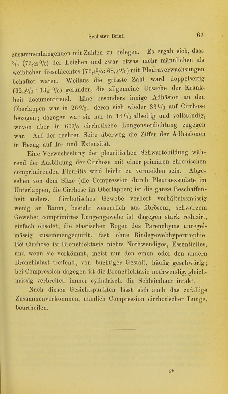 zusammenhängenden mit Zahlen zu belegen. Es ergab sich, dass 3/4 (73,25^/0) der Leichen und zwar etwas mehr männlichen als weiblichen Geschlechtes (76,40/0: 68,30/0) mit Pleuraverwachsungen behaftet waren. Weitaus die grösste Zahl ward doppelseitig (62,20/o : 13,5 0/0) gefunden, die allgemeine Ursache der Krank- heit documentirend. Eine besonders innige Adhäsion an den Oberlappen war in 26 0/0, deren sich wieder 33 O/o auf Cirrhose bezogen; dagegen war sie nur in 14O/q allseitig und vollständig, wovon aber in 66O/0 cirrhotische Lungenverdichtung zugegen war. Auf der rechten Seite überwog die Ziffer der Adhäsionen in Bezug auf In- und Extensität. Eine Verwechselung der pleuritischen Schwartebildung wäh- rend der Ausbildung der Cirrhose mit einer primären chronischen comprimirenden Pleuritis wird leicht zu vermeiden sein. Abge- sehen von dem Sitze (die Compression durch Pleuraexsudate im ünterlappen, die Cirrhose im Oberlappen) ist die ganze Beschaffen- heit anders. Cirrhotisches Gewebe verliert verhältnissmässig wenig an Raum, besteht wesentlich aus fibrösem, schwarzem Gewebe; coraprimirtes Lungengewebe ist dagegen stark reduzirt, einfach obsolet, die elastischen Bogen des Parenchyms unregel- mässig zusammengequirlt, fast ohne Bindegewebhypertrophie. Bei Cirrhose ist Bronchiektasie nichts Nothwendiges, Essentielles, und wenn sie vorkömmt, meist nur den einen oder den andern Bronchialast treffend, von buchtiger Gestalt, häufig geschwürig; bei Compression dagegen ist die Bronchiektasie nothwendig, gleich- massig verbreitet, immer cylindrisch, die Schleimhaut intakt. Nach diesen Gesichtspunkten lässt sich auch das zufallige Zusammenvorkommen, nämlich Compression cirrhotischer Lunge, beurtheilen. 6*