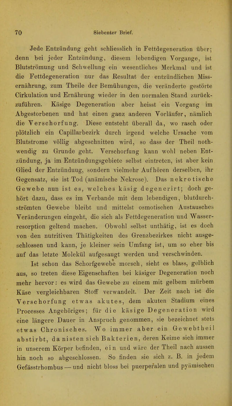 Jede Entzündung geht schliesslich in Fettdegeneration über; denn bei jeder Entzündung, diesem lebendigen Vorgange, ist Blutströmung und Schwellung ein wesentliches Merkmal und ist die Fettdegeneration nur das Resultat der entzündlichen Miss- ernährung, zum Theile der Bemühungen, die veränderte gestörte Girkulation und Ernährung wieder in den normalen Stand zurück- zuführen. Käsige Degeneration aber heisst ein Vorgang im Abgestorbenen und hat einen ganz anderen Vorläufer, nämlich die Verschorfung. Diese entsteht überall da, wo rasch oder plötzlich ein Capillarbezirk durch irgend welche Ursache vom Blutstrome völlig abgeschnitten wird, so dass der Theil noth- wendig zu Grunde geht. Verschorfung kann wohl neben Ent- zündung, ja im Entzündungsgebiete selbst eintreten, ist aber kein Glied der Entzündung, sondern vielmehr Aufhören derselben, ihr Gegensatz, sie ist Tod (anämische Nekrose). Das nekrotische Gewebe nun ist es, welches käsig degenerirt; doch ge- hört dazu, dass es im Verbände mit dem lebendigen, blutdurch- strömten Gewebe bleibt und mittelst osmotischen Austausches Veränderungen eingeht, die sich als Fettdegeneration und Wasser- resorption geltend machen. Obwohl selbst unthätig, ist es doch von den nutritiven Thätigkeiten des Grenzbezirkes nicht ausge- schlossen und kann, je kleiner sein Umfang ist, um so eher bis auf das letzte Molekül aufgesaugt werden und verschwinden. Ist schon das Schorfgewebe morsch, sieht es blass, gelblich aus, so treten diese Eigenschaften bei käsiger Degeneration noch mehr hervor: es wird das Gewebe zu einem mit gelbem mürbem Käse vergleichbaren Stoff verwandelt. Der Zeit nach ist die Verschorfung etwas akutes, dem akuten Stadium eines Processes Angehöriges; für die käsige Degeneration wird eine längere Dauer in Anspruch genommen, sie bezeichnet stets etwas Chronisches. Wo immer aber ein Gewebtheil abstirbt, da nisten sich Bakterien, deren Keime sich immer in unserem Körper befinden, ein und wäre der Theil nach aussen hin noch so abgeschlossen. So finden sie sich z. B. in jedem Gefässtrhombus — und nicht bloss bei puerperalen und pyämischen