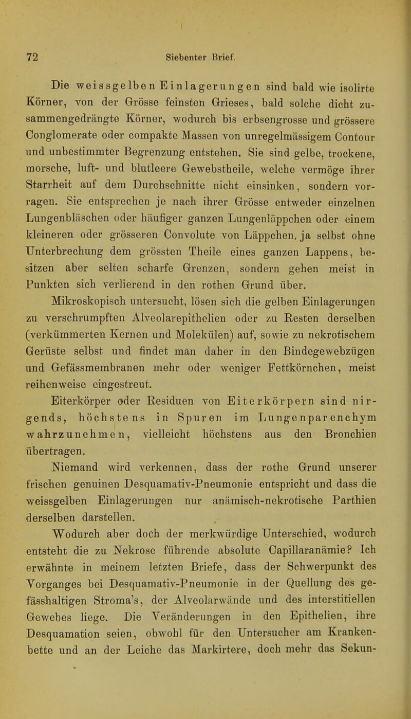 Die Weissgelben Einlagerungen sind bald wie isolirte Körner, von der Grösse feinsten Grieses, bald solche dicht zu- sammengedrängte Körner, wodurch bis erbsengrosse und grössere Conglomerate oder compakte Massen von unregelmässigem Contour und unbestimmter Begrenzung entstehen. Sie sind gelbe, trockene, morsche, luft- und blutleere Gewebstheile, welche vermöge ihrer Starrheit auf dem Durchschnitte nicht einsinken, sondern vor- ragen. Sie entsprechen je nach ihrer Grösse entweder einzelnen Lungenbläschen oder häufiger ganzen Lungeniiippchen oder einem kleineren oder grösseren Convolute von Läppchen, ja selbst ohne Unterbrechung dem grössten Theile eines ganzen Lappens, be- sitzen aber selten scharfe Grenzen, sondern gehen meist in Punkten sich verlierend in den rothen Grund über. Mikroskopisch untersucht, lösen sich die gelben Einlagerungen zu verschrumpften Alveolarepitholien oder zu Resten derselben (verkümmerten Kernen und Molekülen) auf, sowie zu nekrotischem Gerüste selbst und findet man daher in den Bindegewebzügen und Gefässmembranen mehr oder weniger Fettkörnchen, meist reihenweise eingestreut. Eiterkörper oder Residuen von Eiterkörpern sind nir- gends, höchstens in Spuren im Lungenparenchym wahrzunehmen, vielleicht höchstens aus den Bronchien übertragen. Niemand wird verkennen, dass der rothe Grund unserer frischen genuinen Desquamativ-Pneumonie entspricht und dass die weissgelben Einlagerungen nur anämisch-nekrotische Parthien derselben darstellen. Wodurch aber doch der merkwürdige Unterschied, wodurch entsteht die zu Nekrose führende absolute Capillaranämie? Ich erwähnte in meinem letzten Briefe, dass der Schwerpunkt des Vorganges bei Desquamativ-Pneumonie in der Quellung des ge- fässhaltigen Stroma's, der Alveolarwände und des interstitiellen Gewebes liege. Die Veränderungen in den Epithelien, ihre Desquamation seien, obwohl für den Untersucher am Kranken- bette und an der Leiche das Markirtere, doch mehr das Sekun-