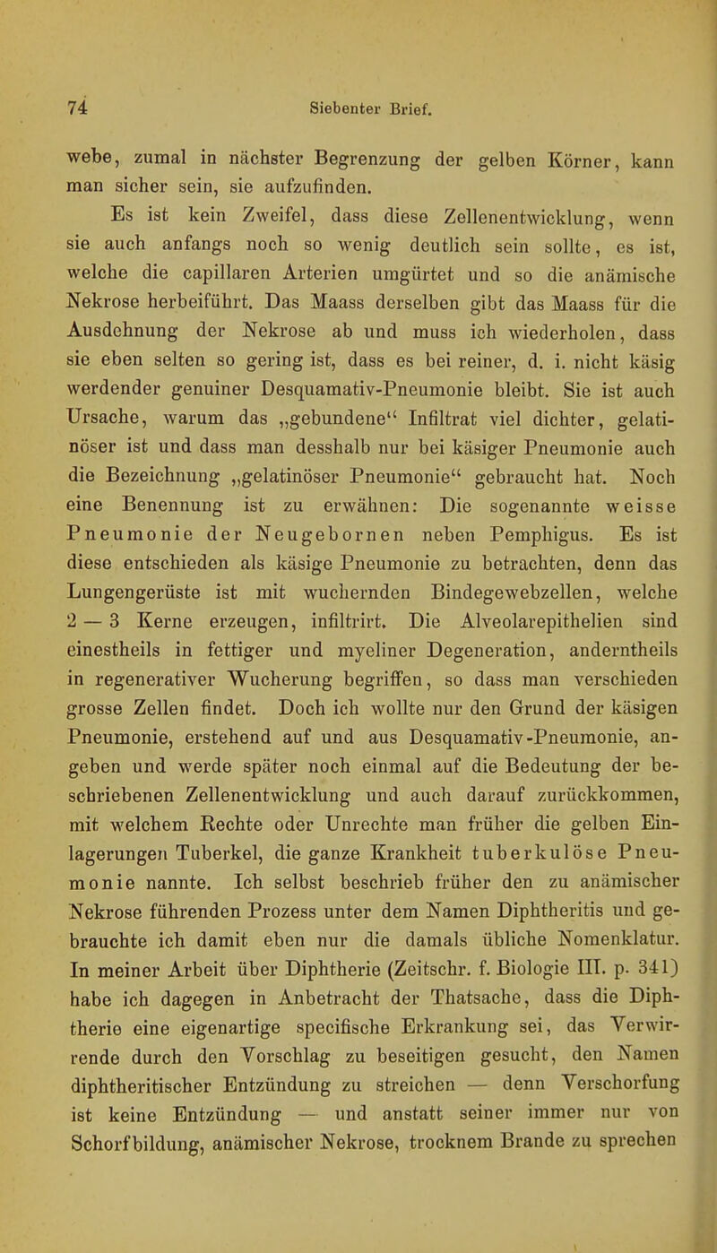 webe, zumal in nächster Begrenzung der gelben Körner, kann man sicher sein, sie aufzufinden. Es ist kein Zweifel, dass diese Zellenentwicklung, wenn sie auch anfangs noch so wenig deutlich sein sollte, es ist, welche die capillaren Arterien umgürtet und so die anämische Ifekrose herbeiführt. Das Maass derselben gibt das Maass für die Ausdehnung der Nekrose ab und muss ich wiederholen, dass sie eben selten so gering ist, dass es bei reiner, d. i. nicht käsig werdender genuiner Desquamativ-Pneumonie bleibt. Sie ist auch Ursache, warum das „gebundene Infiltrat viel dichter, gelati- nöser ist und dass man desshalb nur bei käsiger Pneumonie auch die Bezeichnung „gelatinöser Pneumonie gebraucht hat. Noch eine Benennung ist zu erwähnen: Die sogenannte weisse Pneumonie der Neugebornen neben Pemphigus. Es ist diese entschieden als käsige Pneumonie zu betrachten, denn das Lungengerüste ist mit wuchernden Bindegewebzellen, welche 2 — 3 Kerne erzeugen, infiltrirt. Die Alveolarepithelien sind einestheils in fettiger und myeliner Degeneration, anderntheils in regenerativer Wucherung begriffen, so dass man verschieden grosse Zellen findet. Doch ich wollte nur den Grund der käsigen Pneumonie, erstehend auf und aus Desquamativ-Pneumonie, an- geben und werde später noch einmal auf die Bedeutung der be- schriebenen Zellenentwicklung und auch darauf zurückkommen, mit welchem Rechte oder Unrechte man früher die gelben Ein- lagerungen Tuberkel, die ganze Krankheit tuberkulöse Pneu- monie nannte. Ich selbst beschrieb früher den zu anämischer Nekrose führenden Prozess unter dem Namen Diphtheritis und ge- brauchte ich damit eben nur die damals übliche Nomenklatur. In meiner Arbeit über Diphtherie (Zeitschr. f. Biologie III. p. 341) habe ich dagegen in Anbetracht der Thatsache, dass die Diph- therie eine eigenartige specifische Erkrankung sei, das Verwir- rende durch den Yorschlag zu beseitigen gesucht, den Namen diphtheritischer Entzündung zu streichen — denn Verschorfung ist keine Entzündung — und anstatt seiner immer nur von Schorf bildung, anämischer Nekrose, trocknem Brande zu sprechen