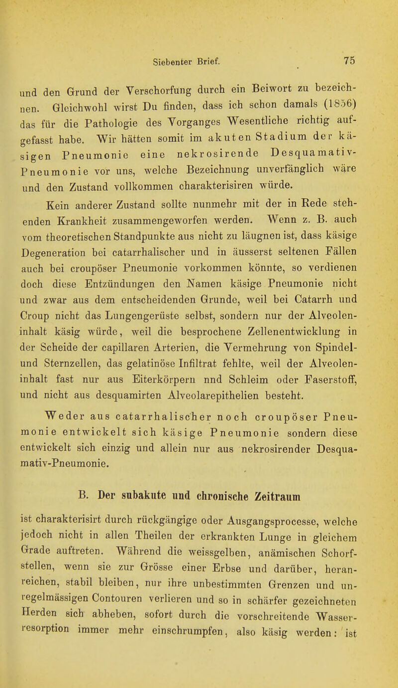 und den Grund der Verschorfung durch ein Beiwort zu bezeich- nen. Gleichwohl wirst Du finden, dass ich schon damals (1856) das für die Pathologie des Vorganges Wesentliche richtig auf- gefasst habe. Wir hätten somit im akuten Stadium der kä- sigen Pneumonie eine nekrosirende Desquamativ- Pneumonie vor uns, welche Bezeichnung unverfänglich wäre und den Zustand vollkommen charakterisiren würde. Kein anderer Zustand sollte nunmehr mit der in Rede steh- enden Krankheit zusammengeworfen werden. Wenn z. B. auch vom theoretischen Standpunkte aus nicht zu läugnen ist, dass käsige Degeneration bei catarrhalischer und in äusserst seltenen Fällen auch bei croupöser Pneumonie vorkommen könnte, so verdienen doch diese Entzündungen den Namen käsige Pneumonie nicht und zwar aus dem entscheidenden Grunde, weil bei Catarrh und Croup nicht das Lungengerüste selbst, sondern nur der Alveolen- inhalt käsig würde, weil die besprochene Zellenentwicklung in der Scheide der capillaren Arterien, die Vermehrung von Spindel- und Sternzellen, das gelatinöse Infiltrat fehlte, weil der Alveolen- inhalt fast nur aus Eiterkörperu nnd Schleim oder Faserstoff, und nicht aus desquamirten Alveolarepithelien besteht. Weder aus catarrhalischer noch croupöser Pneu- monie entwickelt sich käsige Pneumonie sondern diese entwickelt sich einzig und allein nur aus nekrosirender Desqua- mativ-Pneumonie. B. Der subakute und chronische Zeitraum ist charakterisirt durch rückgängige oder Ausgangsprocesse, welche jedoch nicht in allen Theilen der erkrankten Lunge in gleichem Grade auftreten. Während die weissgelben, anämischen Schorf- stellen, wenn sie zur Grösse einer Erbse und darüber, heran- reichen, stabil bleiben, nur ihre unbestimmten Grenzen und un- regelmässigen Contouren verlieren und so in schärfer gezeichneten Herden sich abheben, sofort durch die vorschreitende Wasser- resorption immer mehr einschrumpfen, also käsig werden: ist