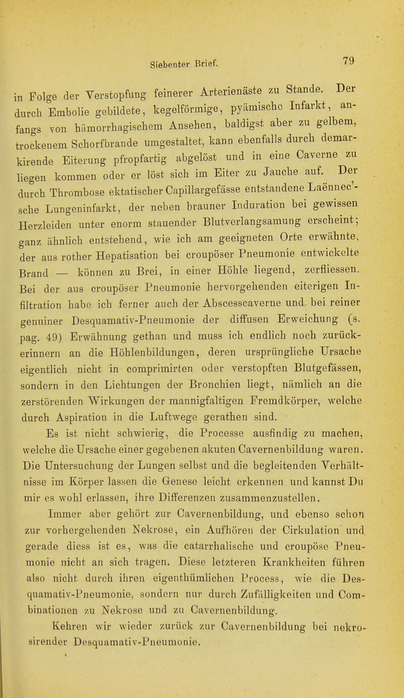 in Folge der Verstopfung feinerer Arterienäste zu Stande. Der durch Embolie gebildete, kegelförmige, pyäraischo Infarkt, an- fangs von hämorrhagischem Ansehen, baldigst aber zu gelbem, trockenem Schorfbrande umgestaltet, kann ebenfalls durch demar- kirende Eiterung pfropfartig abgelöst und in eine Caverne zu liegen kommen oder er löst sich im Eiter zu Jauche auf. Der durch Thrombose ektatischer Capillargefässe entstandene Laennec'- sche Lungeninfarkt, der neben brauner Induration bei gewissen Herzleiden unter enorm stauender Blutverlangsamung erscheint; ganz ähnlich entstehend, wie ich am geeigneten Orte erwähnte, der aus rother Hepatisation bei croupöser Pneumonie entwickelte Brand — können zu Brei, in einer Höhle liegend, zerfliessen. Bei der aus croupöser Pneumonie hervorgehenden eiterigen In- filtration habe ich ferner auch der Abscesscaverne und bei reiner genuiner Desquamativ-Pneumonie der diffusen Erweichung (s. pag. 49) Erwähnung gethan und muss ich endlich noch zurück- erinnern an die Höhlenbildungen, deren ursprüngliche Ursache eigentlich nicht in comprimirten oder verstopften Blutgefässen, sondern in den Lichtungen der Bronchien liegt, nämlich an die zerstörenden Wirkungen der mannigfaltigen Fremdkörper, welche durch Aspiration in die Luftwege gerathen sind. Es ist nicht schwierig, die Processe ausfindig zu machen, welche die Ursache einer gegebenen akuten Cavernenbildung waren. Die Untersuchung der Lungen selbst und die begleitenden Verhält- nisse im Körper lassen die Genese leicht erkennen und kannst Du mir es wohl erlassen, ihre Differenzen zusammenzustellen. Immer aber gehört zur Cavernenbildung, und ebenso schon zur vorhergehenden Nekrose, ein Aufhören der Cirkulation und gerade diess ist es, was die catarrhalische und croupöse Pneu- monie nicht an sich tragen. Diese letzteren Krankheiten führen also nicht durch ihren eigenthümlichen Process, wie die Des- quamativ-Pneumonie, sondern nur durch Zufälligkeiten und Cora- binationen zu Nekrose und zu Cavernenbildung. Kehren wir wieder zurück zur Cavernenbildung bei nekro- sirender Desquamativ-Pneumonie.