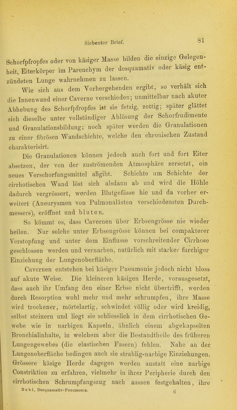 Schorfpfropfes oder von käsiger Masse bilden die einzige Gelegen'- heit, Eiterkörper im Parenchym der desquamativ oder kasig ent- zündeten Lunge wahrnehmen zu lassen. Wie sich aus dem Vorhergehenden ergibt, so verhält sich die Innenwand einer Caverne verschieden; unmittelbar nach akuter Abhebung des Schorfpfropfes iftt sie fetzig, zottig; später glättet sich dieselbe unter vollständiger Ablösung der Schorfrudimente und Granulationsbildung; noch später werden die Granulationen zu einer fibrösen Wandschichte, welche den chronischen Zustand charakterisirt. Die Granulationen können jedoch auch fort und fort Eiter absetzen, der von der zuströmenden Atmosphäre zersetzt, ein neues Verschorfungsraittel aBgibt. Schichte um Schichte der cirrhotischen Wand löst sich alsdann ab und wird die Höhle dadurch vergrössert, werden Blutgefässe hie und da vorher er- weitert (Aneurysmen von Pulmonalästen verschiedensten Durch- messers), eröffnet und bluten. So kömmt es, dass Cavernen über Erbsengrösse nie wieder heilen. Nur solche unter Erbsengrösse können bei compakterer Verstopfung und unter dem Einflüsse vorschreitender Cirrhose geschlossen werden und vernarben, natürlich mit starker furchiger Einziehung der Lungenoberfläfche. Cavernen entstehen bei käsiger Pneumonie jedoch nicht bloss auf akute Weise. Die kleineren käsigen Herde, vorausgesetzt, dass auch ihr Umfang den einer Erbse nicht übertrifft, werden durch Resorption wohl mehr und mehr schrumpfen, ihre Masse wird trockener, mörtelartig, schwindet völlig oder wird kreidig, selbst steinern und liegt sie schliesslich in dem cirrhotischen Ge- webe wie in narbigen Kapseln, ähnlich einem abgekapselten Bronchialinhalte, in welchem aber die Bestandtheile des früheren Lungengewebes (die elastischen Fasern) fehlen. Nahe an der Lungenoberfläche bedingen auch sie stralilig-narbige Einziehungen. Grössere käsige Herde dagegen werden anstatt eine narbige Constriktion zu erfahren, vielmehr in ihrer Peripherie durch den cirrhotischen Schrumpfungszug nach aussen festgehalten, ihre Buhl, DegquamatlT-Pneumonlo. q
