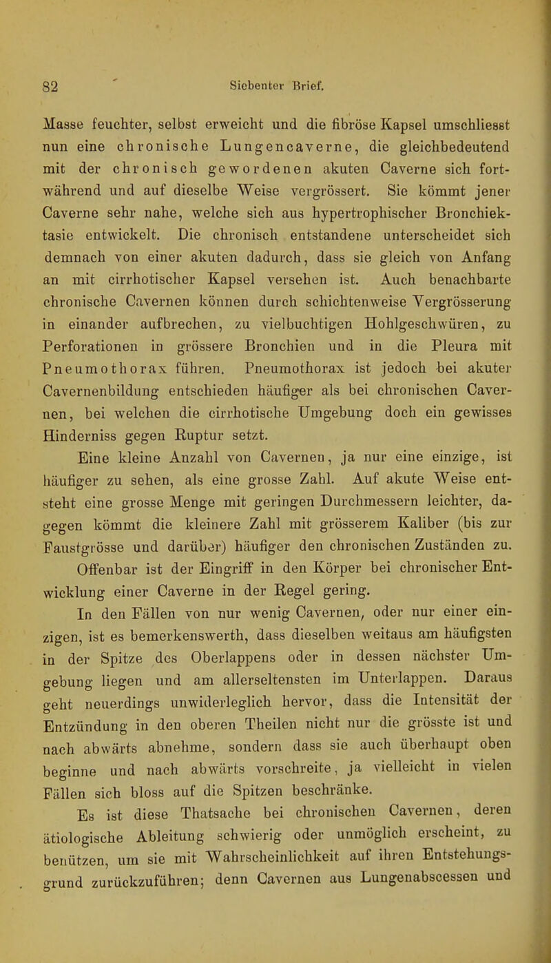 Masse feuchter, selbst erweicht und die fibröse Kapsel umschliesst nun eine chronische Lungencaverne, die gleichbedeutend mit der chronisch gewordenen akuten Caverne sich fort- während und auf dieselbe Weise vergrössert. Sie kömmt jener Caverne sehr nahe, welche sich aus hypertrophischer Bronchiek- tasie entwickelt. Die chronisch entstandene unterscheidet sich demnach von einer akuten dadurch, dass sie gleich von Anfang an mit cirrhotischer Kapsel versehen ist. Auch benachbarte chronische Cavernen können durch schichtenweise Vergrösserung in einander aufbrechen, zu vielbuchtigen Hohlgeschwüren, zu Perforationen in grössere Bronchien und in die Pleura mit Pneumothorax führen. Pneumothorax ist jedoch bei akuter Cavernenbildung entschieden häufiger als bei chronischen Caver- nen, bei welchen die cirrhotische Umgebung doch ein gewisses Hinderniss gegen Ruptur setzt. Eine kleine Anzahl von Cavernen, ja nur eine einzige, ist häufiger zu sehen, als eine grosse Zahl. Auf akute Weise ent- steht eine grosse Menge mit geringen Durchmessern leichter, da- gegen kömmt die kleinere Zahl mit grösserem Kaliber (bis zur Paustgrösse und darüber) häufiger den chronischen Zuständen zu. Offenbar ist der Eingriff in den Körper bei chronischer Ent- wicklung einer Caverne in der Eegel gering. In den Fällen von nur wenig Cavernen, oder nur einer ein- zigen, ist es bemerkenswerth, dass dieselben weitaus am häufigsten in der Spitze des Oberlappens oder in dessen nächster Um- gebung liegen und am allerseltensten im Unterlappen. Daraus geht neuerdings unwiderleglich hervor, dass die Intensität der Entzündung in den oberen Theilen nicht nur die grösste ist und nach abwärts abnehme, sondern dass sie auch überhaupt oben beginne und nach abwärts vorachreite, ja vielleicht in vielen Fällen sich bloss auf die Spitzen beschränke. Es ist diese Thatsache bei chronischen Cavernen, deren ätiologische Ableitung schwierig oder unmöglich erscheint, zu benützen, um sie mit Wahrscheinlichkeit auf ihren Entstehungs- o-rund zurückzuführen; denn Cavernen aus Lungenabscessen und