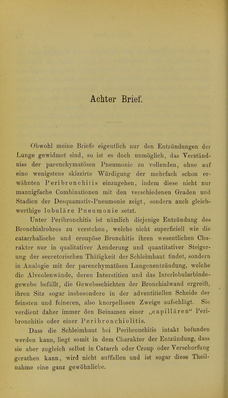 Achter Brief. Obwohl meine Briefe eigentlich nur den Entzündungen der Lunge gewidmet sind, so ist es doch unmöglich, das Verständ- niss der parenchymatösen Pneumonie zu vollenden, ohne auf eine wenigstens skizzirte Würdigung der mehrfach schon er- wähnten Peribronchitis einzugehen, indem diese nicht nur mannigfache Combinationen mit den verschiedenen Graden und Stadien der Desquamativ-Pneumonie zeigt, sondern auch gleich- werthige lobuläre Pneumonie setzt. Unter Peribronchitis ist näiplich diejenige Entzündung des Bronchialrohres zu verstehen, welche nicht superficiell wie die catarrhalische und croupöse Bronchitis ihren wesentlichen Cha- rakter nur in qualitativer Aenderung und quantitativer Steiger- ung der secretorischen Thätigkeit der Schleimhaut findet, sondern in Analogie mit der parenchymatösen Lungenentzündung, welche die Alveolenwände, deren Interstitien und das Interlobularbinde- gewebe befällt, die Gewebsschichten der Bronchial wand ergreift, ihren Sitz sogar insbesondere in der adventitiellen Scheide der feinsten und feineren, also knorpellosen Zweige aufschlägt. Sie verdient daher immer den Beinamen einer „capillären Peri- bronchitis oder einer Peribronchiolitis. Dass die Schleimhaut bei Peribronchitis intakt befunden werden kann, liegt somit in dem Charakter der Entzündung, dass sie aber zugleich selbst in Catarrh oder Croup oder Verschorfung gerathen kann, wird nicht auffallen und ist sogar diese Theil- nahme eine ganz gewöhnliche.