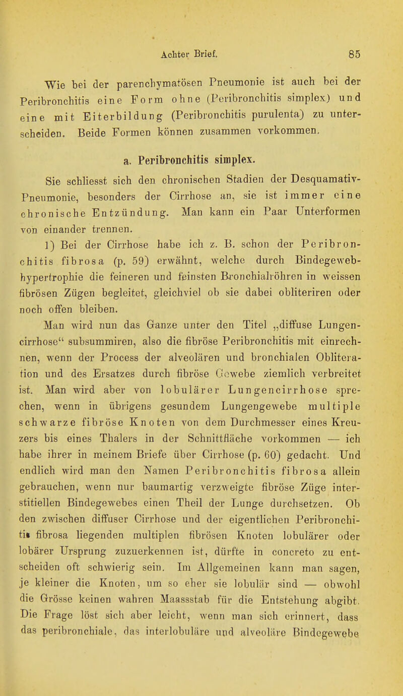 Wie bei der parencliymatösen Pneumonie ist auch bei der Peribronchitis eine Form ohne (Peribronchitis simplex) und eine mit Eiterbildung (Peribronchitis purulenta) zu unter- scheiden. Beide Formen können zusammen vorkommen, a. Peribronchitis simplex. Sie schliesst sich den chronischen Stadien der Desquamativ- Pneumonie, besonders der Cirrhose an, sie ist immer eine chronische Entzündung. Man kann ein Paar Unterformen von einander trennen. 1) Bei der Cirrhose habe ich z. B. schon der Peribron- chitis fibrösa (p. 59) erwähnt, welche durch Bindegeweb- hypertrophie die feineren und feinsten Bfonchiahöhren in weissen fibrösen Zügen begleitet, gleichviel ob sie dabei obliteriren oder noch offen bleiben. Man wird nun das Ganze unter den Titel „diffuse Lungen- cirrhose subsummiren, also die fibröse Peribronchitis mit einrech- nen, wenn der Process der alveolären und bronchialen Oblitera- tion und des Ersatzes durch fibröse Gowebe ziemlich verbreitet ist. Man wird aber von lobulärer Lungencirrhose spre- chen, wenn in übrigens gesundem Lungengewebe multiple schwarze fibröse Knoten von dem Durchmesser eines Kreu- zers bis eines Thalers in der Schnittfläche vorkommen — ich habe ihrer in meinem Briefe über Cirrhose (p. 60) gedacht. Und endlich wird man den Namen Peribronchitis fibrösa allein gebrauchen, wenn nur baumartig verzweigte fibröse Züge inter- stitiellen Bindegewebes einen Theil der Lunge durchsetzen. Ob den zwischen diffuser Cirrhose und der eigentlichen Peribronchi- ti« fibrosa liegenden multiplen fibrösen Knoten lobulärer oder lobärer Ursprung zuzuerkennen ist, dürfte in concreto zu ent- scheiden oft schwierig sein. Im Allgemeinen kann man sagen, je kleiner die Knoten, um so eher sie lobulär sind — obwohl die Grösse keinen wahren Maassstab für die Entstehung abgibt. Die Frage löst sich aber leicht, wenn man sich erinnert, dass das peribronchiale, das interlobuläre und alveoläre Bindegewebe