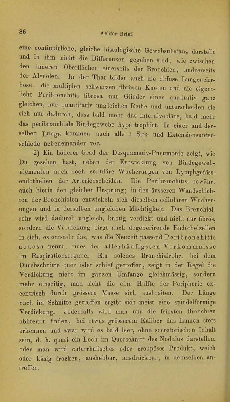 eme continuirliche, gleiche histologische Gewebsubstanz darstellt und in ihm nicht die DifFerenzen gegeben sind, wie zwischen den inneren Oberflächen einerseits der Bronchien, andrerseits der Alveolen. In der That bilden auch die diffuse Lungencirr- hose, die multiplen schwarzen fibrösen Knoten und die eigent- liche Peribronchitis fibrosa nur Glieder einer qualitativ ganz gleichen, nur quantitativ ungleichen Reihe und unterscheiden sie sich nur dadurch, dass bald mehr das interalveoläre, bald mehr das peribronchiale Bindegewebe hypertrophirt. In eiaer und der- selben Lunge kommen auch alle 3 Sitz- und Extensionsunter- schiede nebeneinander vor. 2) Ein höherer Grad der Desquamativ-Pneumonie zeigt, wie Du gesehen hast, neben der Entwicklung von Bindegeweb- elementen auch noch celluläre Wucherungen von Lymphgefäss- endothelien der Arterienscheiden. Die Peribronchitis bewährt auch hierin den gleichen Ursprung; in den äusseren Wandschich- ten der Bronchiolen entwickeln sich dieselben cellulären Wucher- ungen und in derselben ungleichen Mächtigkeit. Das Bronchial- rohr wird dadurch ungleich, knotig verdickt und nicht nur fibrös, sondern die Verdickung birgt auch degenerirende Endothelzellen in sich, es entstellt das, was die Neuzeit passend Peribronchitis nodosa nennt, cdnes der allerhäufigsten Vorkommnisse im ßespirationsorgane. Ein solches Bronchialrohr, bei dem Durchschnitte quer oder schief getroffen, zeigt in der Regel die Verdickung nicht im ganzen Umfange gleichmässig, sondern mehr einseitig, man sieht die eine Hälfte der Peripherie ex- centrisch durch grössere Masse sich ausbreiten. Der Länge nach im Schnitte getroffen ergibt sich meist eine spindelförmige Verdickung. Jedenfalls wird man nur die feinsten Bronchien obliterirt finden, bei etwas grösserem Kaliber das Lumen stets erkennen und zwar wird es bald leer, ohne secretorischcn Inhalt sein, d. h. quasi ein Loch im Querschnitt des Nodulus darstellen, oder man wird catarrhalisches oder croupöses Produkt, weich oder käsig trocken, aushebbar, ausdrückbar, in demselben an- treffen.